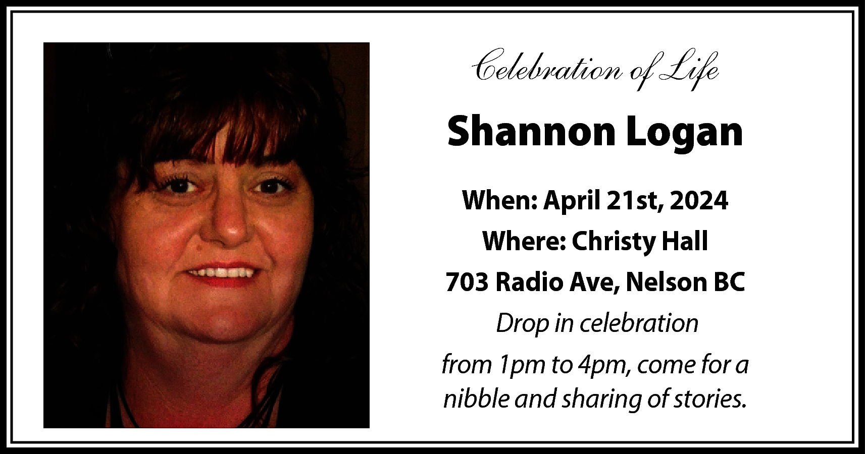 Celebration of Life <br>Shannon Logan  Celebration of Life  Shannon Logan  When: April 21st, 2024  Where: Christy Hall  703 Radio Ave, Nelson BC  Drop in celebration  from 1pm to 4pm, come for a  nibble and sharing of stories.    