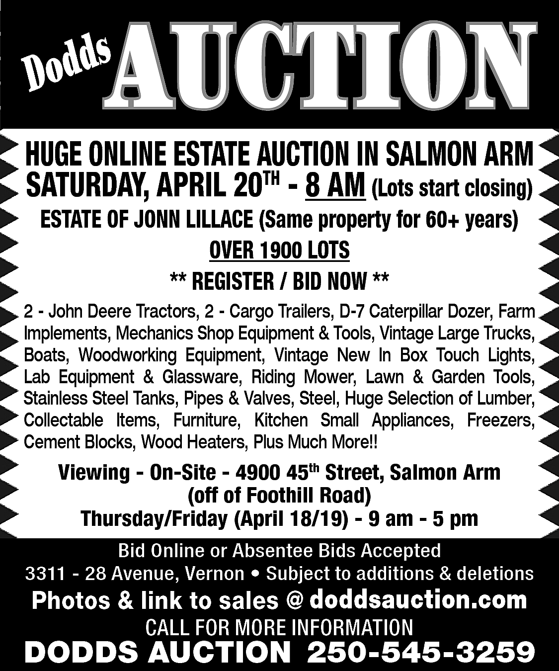 AUCTION <br> <br>s <br>Dodd <br>  AUCTION    s  Dodd    HUGE ONLINE ESTATE AUCTION IN SALMON ARM  SATURDAY, APRIL 20TH - 8 AM (Lots start closing)  ESTATE OF JONN LILLACE (Same property for 60+ years)  OVER 1900 LOTS  ** REGISTER / BID NOW **    2 - John Deere Tractors, 2 - Cargo Trailers, D-7 Caterpillar Dozer, Farm  Implements, Mechanics Shop Equipment & Tools, Vintage Large Trucks,  Boats, Woodworking Equipment, Vintage New In Box Touch Lights,  Lab Equipment & Glassware, Riding Mower, Lawn & Garden Tools,  Stainless Steel Tanks, Pipes & Valves, Steel, Huge Selection of Lumber,  Collectable Items, Furniture, Kitchen Small Appliances, Freezers,  Cement Blocks, Wood Heaters, Plus Much More!!    Viewing - On-Site - 4900 45th Street, Salmon Arm  (off of Foothill Road)  Thursday/Friday (April 18/19) - 9 am - 5 pm  Bid Online or Absentee Bids Accepted  3311 - 28 Avenue, Vernon • Subject to additions & deletions    www.doddsauction.com  Photos & link to sales @  doddsauction.com  CALL FOR MORE INFORMATION    DODDS AUCTION 250-545-3259    