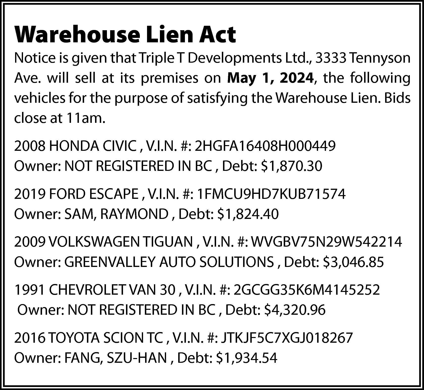 Warehouse Lien Act <br> <br>Notice  Warehouse Lien Act    Notice is given that Triple T Developments Ltd., 3333 Tennyson  Ave. will sell at its premises on May 1, 2024, the following  vehicles for the purpose of satisfying the Warehouse Lien. Bids  close at 11am.  2008 HONDA CIVIC , V.I.N. #: 2HGFA16408H000449  Owner: NOT REGISTERED IN BC , Debt: $1,870.30  2019 FORD ESCAPE , V.I.N. #: 1FMCU9HD7KUB71574  Owner: SAM, RAYMOND , Debt: $1,824.40  2009 VOLKSWAGEN TIGUAN , V.I.N. #: WVGBV75N29W542214  Owner: GREENVALLEY AUTO SOLUTIONS , Debt: $3,046.85  1991 CHEVROLET VAN 30 , V.I.N. #: 2GCGG35K6M4145252  Owner: NOT REGISTERED IN BC , Debt: $4,320.96  2016 TOYOTA SCION TC , V.I.N. #: JTKJF5C7XGJ018267  Owner: FANG, SZU-HAN , Debt: $1,934.54    