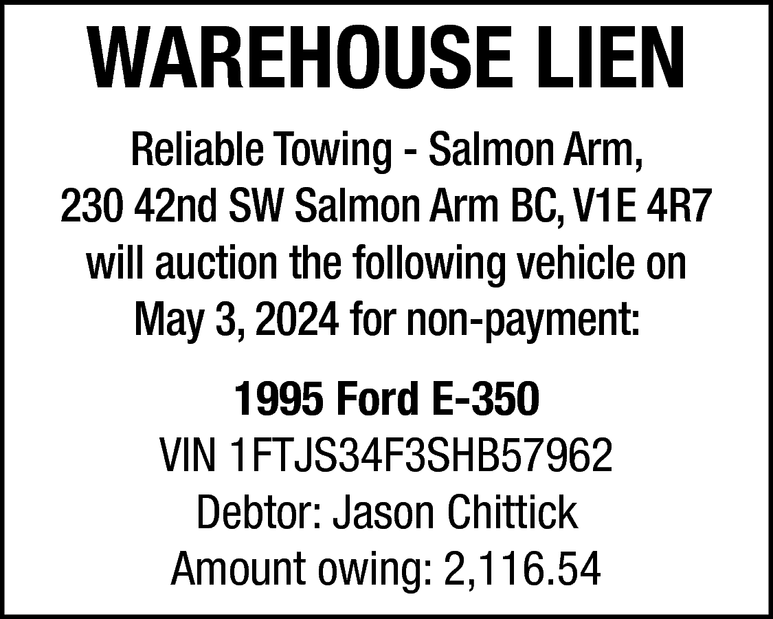 WAREHOUSE LIEN <br>Reliable Towing -  WAREHOUSE LIEN  Reliable Towing - Salmon Arm,  230 42nd SW Salmon Arm BC, V1E 4R7  will auction the following vehicle on  May 3, 2024 for non-payment:  1995 Ford E-350  VIN 1FTJS34F3SHB57962  Debtor: Jason Chittick  Amount owing: 2,116.54    