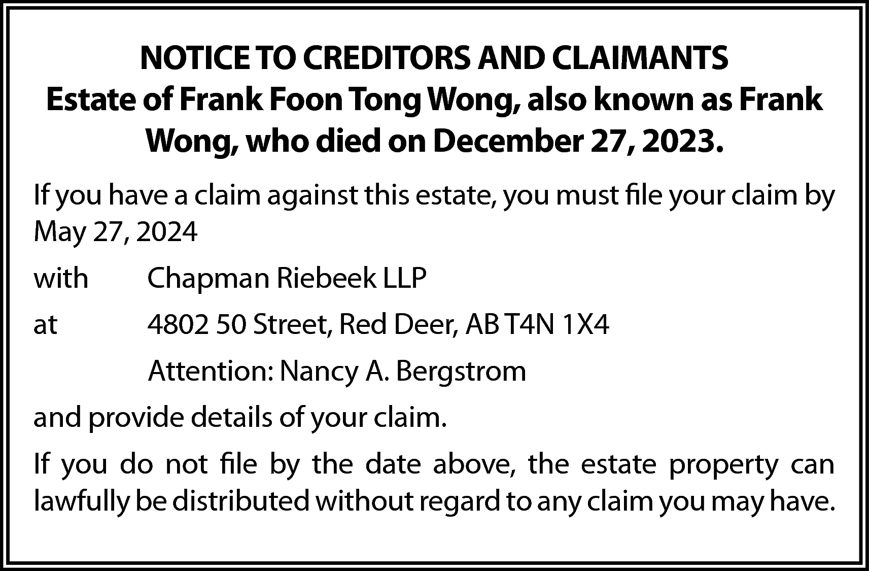 NOTICE TO CREDITORS AND CLAIMANTS  NOTICE TO CREDITORS AND CLAIMANTS  Estate of Frank Foon Tong Wong, also known as Frank  Wong, who died on December 27, 2023.  If you have a claim against this estate, you must file your claim by  May 27, 2024  with    Chapman Riebeek LLP    at    4802 50 Street, Red Deer, AB T4N 1X4  Attention: Nancy A. Bergstrom    and provide details of your claim.  If you do not file by the date above, the estate property can  lawfully be distributed without regard to any claim you may have.    