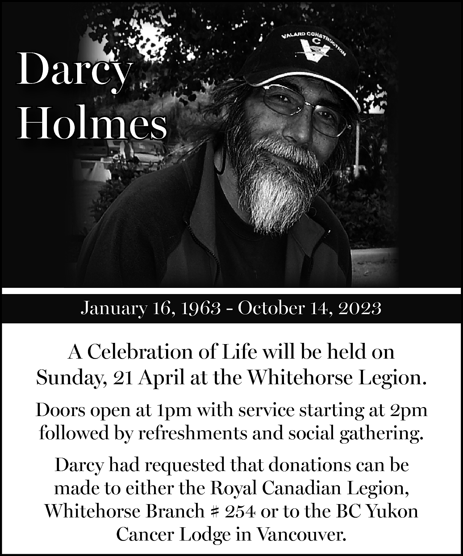 Darcy <br>Holmes <br> <br>January 16,  Darcy  Holmes    January 16, 1963 - October 14, 2023    A Celebration of Life will be held on  Sunday, 21 April at the Whitehorse Legion.  Doors open at 1pm with service starting at 2pm  followed by refreshments and social gathering.  Darcy had requested that donations can be  made to either the Royal Canadian Legion,  Whitehorse Branch # 254 or to the BC Yukon  Cancer Lodge in Vancouver.    