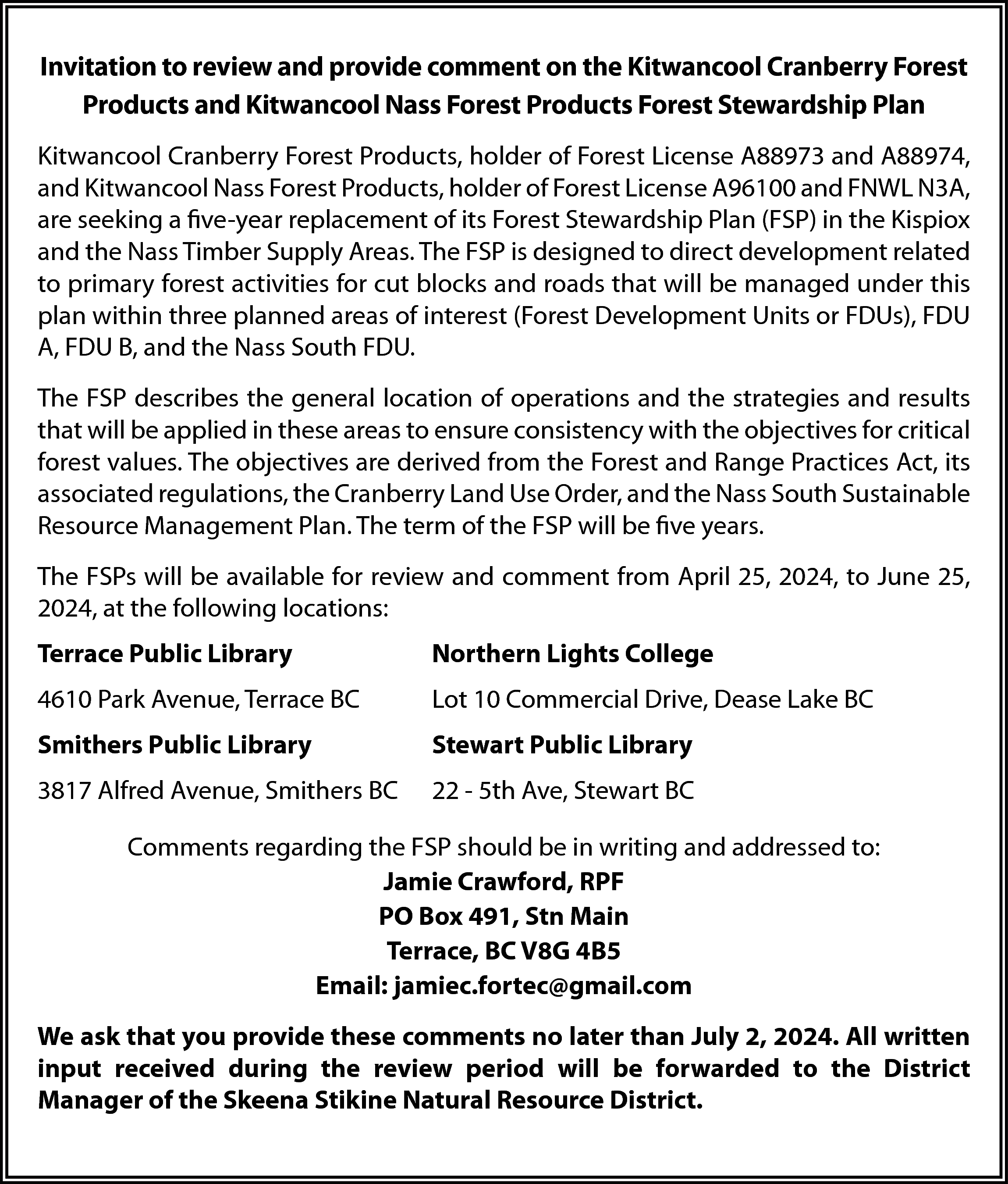 Invitation to review and provide  Invitation to review and provide comment on the Kitwancool Cranberry Forest  Products and Kitwancool Nass Forest Products Forest Stewardship Plan  Kitwancool Cranberry Forest Products, holder of Forest License A88973 and A88974,  and Kitwancool Nass Forest Products, holder of Forest License A96100 and FNWL N3A,  are seeking a five-year replacement of its Forest Stewardship Plan (FSP) in the Kispiox  and the Nass Timber Supply Areas. The FSP is designed to direct development related  to primary forest activities for cut blocks and roads that will be managed under this  plan within three planned areas of interest (Forest Development Units or FDUs), FDU  A, FDU B, and the Nass South FDU.  The FSP describes the general location of operations and the strategies and results  that will be applied in these areas to ensure consistency with the objectives for critical  forest values. The objectives are derived from the Forest and Range Practices Act, its  associated regulations, the Cranberry Land Use Order, and the Nass South Sustainable  Resource Management Plan. The term of the FSP will be five years.  The FSPs will be available for review and comment from April 25, 2024, to June 25,  2024, at the following locations:  Terrace Public Library    Northern Lights College    4610 Park Avenue, Terrace BC    Lot 10 Commercial Drive, Dease Lake BC    Smithers Public Library    Stewart Public Library    3817 Alfred Avenue, Smithers BC    22 - 5th Ave, Stewart BC    Comments regarding the FSP should be in writing and addressed to:  Jamie Crawford, RPF  PO Box 491, Stn Main  Terrace, BC V8G 4B5  Email: jamiec.fortec@gmail.com  We ask that you provide these comments no later than July 2, 2024. All written  input received during the review period will be forwarded to the District  Manager of the Skeena Stikine Natural Resource District.    