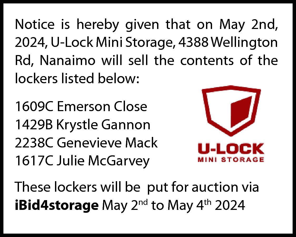 Notice is hereby given that  Notice is hereby given that on May 2nd,  2024, U-Lock Mini Storage, 4388 Wellington  Rd, Nanaimo will sell the contents of the  lockers listed below:  1609C Emerson Close  1429B Krystle Gannon  2238C Genevieve Mack  1617C Julie McGarvey  These lockers will be put for auction via  iBid4storage May 2nd to May 4th 2024    
