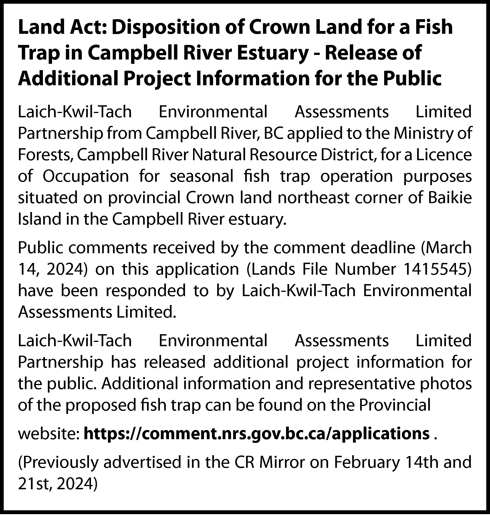 Land Act: Disposition of Crown  Land Act: Disposition of Crown Land for a Fish  Trap in Campbell River Estuary - Release of  Additional Project Information for the Public  Laich-Kwil-Tach Environmental Assessments Limited  Partnership from Campbell River, BC applied to the Ministry of  Forests, Campbell River Natural Resource District, for a Licence  of Occupation for seasonal fish trap operation purposes  situated on provincial Crown land northeast corner of Baikie  Island in the Campbell River estuary.  Public comments received by the comment deadline (March  14, 2024) on this application (Lands File Number 1415545)  have been responded to by Laich-Kwil-Tach Environmental  Assessments Limited.  Laich-Kwil-Tach Environmental Assessments Limited  Partnership has released additional project information for  the public. Additional information and representative photos  of the proposed fish trap can be found on the Provincial  website: https://comment.nrs.gov.bc.ca/applications .  (Previously advertised in the CR Mirror on February 14th and  21st, 2024)    
