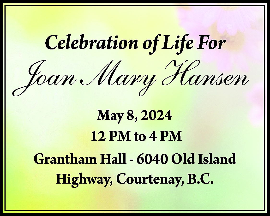 Celebration of Life For <br>  Celebration of Life For    Joan Mary Hansen  May 8, 2024  12 PM to 4 PM  Grantham Hall - 6040 Old Island  Highway, Courtenay, B.C.    