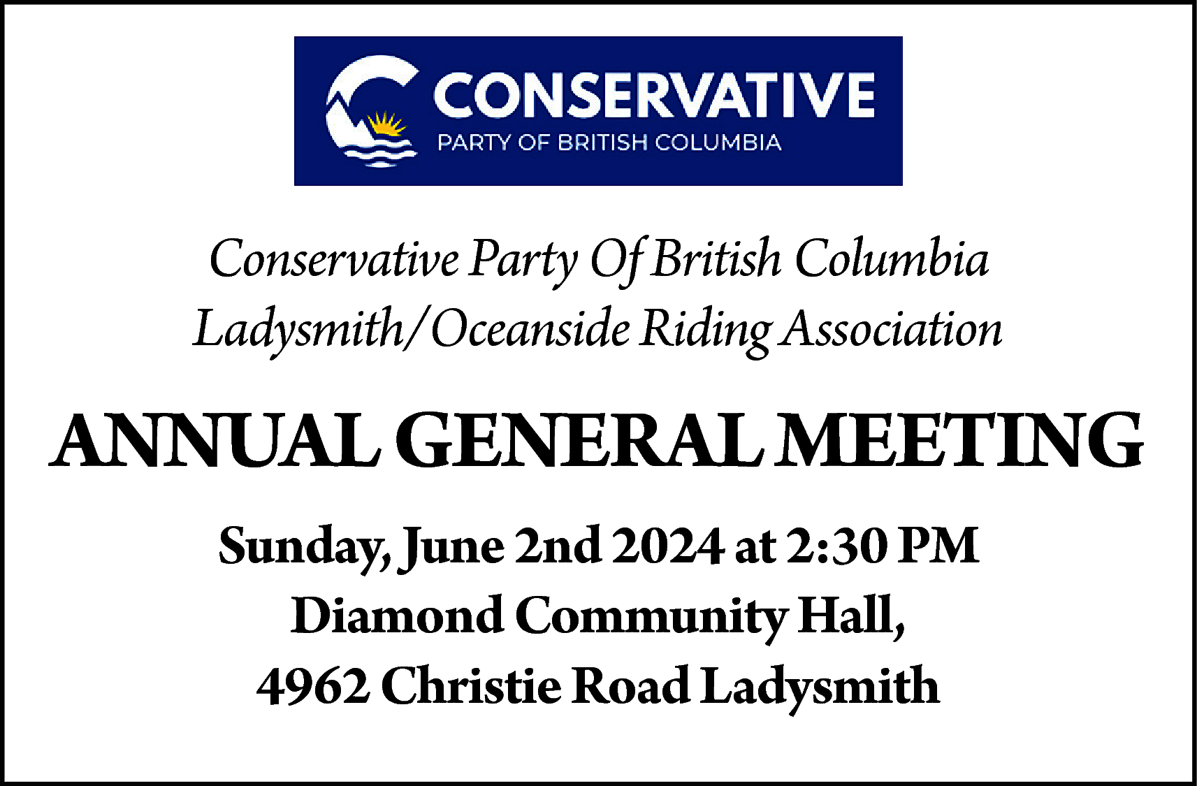 Conservative Party Of British Columbia  Conservative Party Of British Columbia  Ladysmith/Oceanside Riding Association    ANNUAL GENERAL MEETING  Sunday, June 2nd 2024 at 2:30 PM  Diamond Community Hall,  4962 Christie Road Ladysmith    