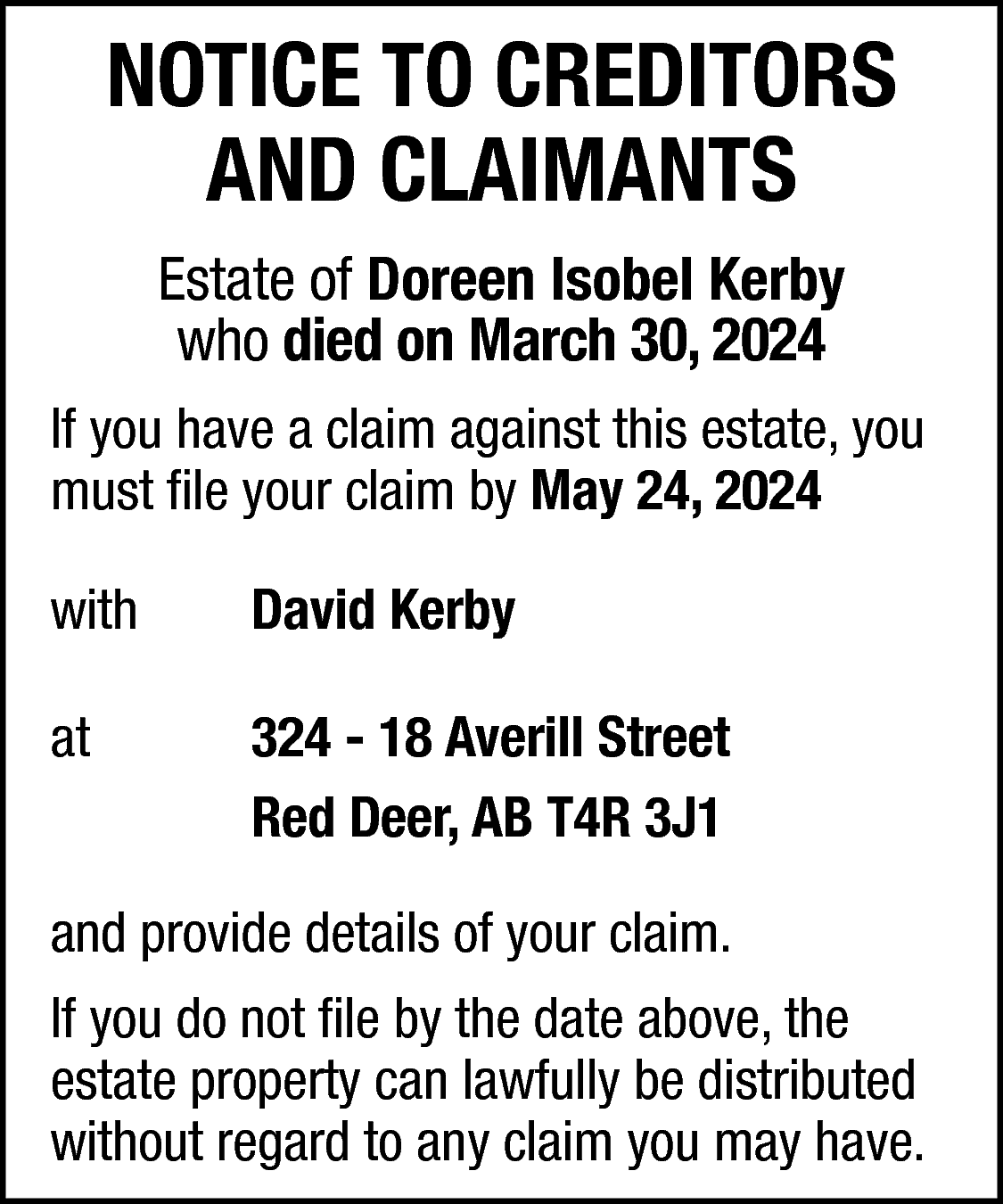 NOTICE TO CREDITORS <br>AND CLAIMANTS  NOTICE TO CREDITORS  AND CLAIMANTS  Estate of Doreen Isobel Kerby  who died on March 30, 2024  If you have a claim against this estate, you  must file your claim by May 24, 2024  with    David Kerby    at    324 - 18 Averill Street  Red Deer, AB T4R 3J1    and provide details of your claim.  If you do not file by the date above, the  estate property can lawfully be distributed  without regard to any claim you may have.    