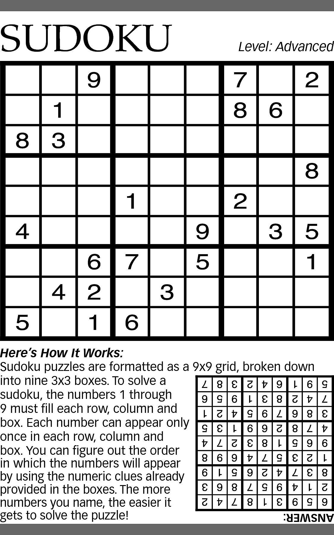 SUDOKU <br> <br>Level: Advanced <br>  SUDOKU    Level: Advanced    Here’s How It Works:  Sudoku puzzles are formatted as a 9x9 grid, broken down  into nine 3x3 boxes. To solve a  sudoku, the numbers 1 through  9 must fill each row, column and  box. Each number can appear only  once in each row, column and  box. You can figure out the order  in which the numbers will appear  by using the numeric clues already  provided in the boxes. The more  numbers you name, the easier it  gets to solve the puzzle!    ANSWER:    