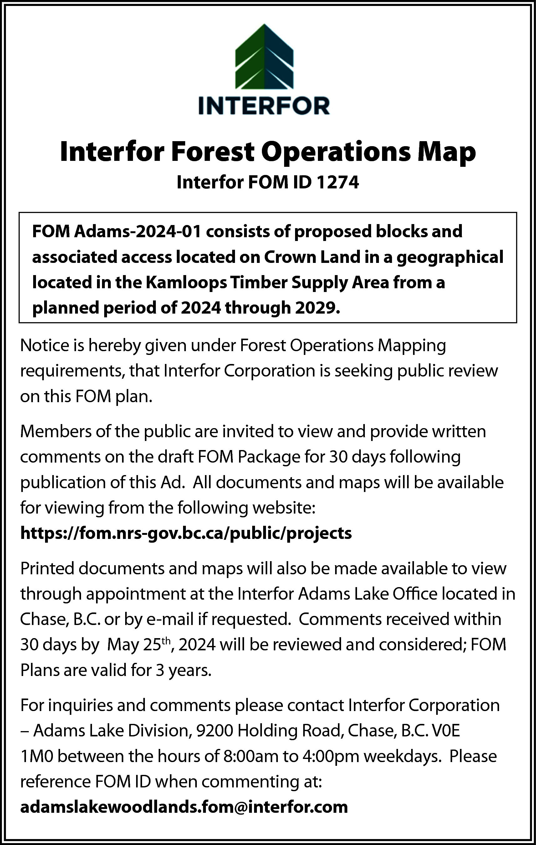 Interfor Forest Operations Map <br>Interfor  Interfor Forest Operations Map  Interfor FOM ID 1274  FOM Adams-2024-01 consists of proposed blocks and  associated access located on Crown Land in a geographical  located in the Kamloops Timber Supply Area from a  planned period of 2024 through 2029.  Notice is hereby given under Forest Operations Mapping  requirements, that Interfor Corporation is seeking public review  on this FOM plan.  Members of the public are invited to view and provide written  comments on the draft FOM Package for 30 days following  publication of this Ad. All documents and maps will be available  for viewing from the following website:  https://fom.nrs-gov.bc.ca/public/projects  Printed documents and maps will also be made available to view  through appointment at the Interfor Adams Lake Office located in  Chase, B.C. or by e-mail if requested. Comments received within  30 days by May 25th, 2024 will be reviewed and considered; FOM  Plans are valid for 3 years.  For inquiries and comments please contact Interfor Corporation  – Adams Lake Division, 9200 Holding Road, Chase, B.C. V0E  1M0 between the hours of 8:00am to 4:00pm weekdays. Please  reference FOM ID when commenting at:  adamslakewoodlands.fom@interfor.com    
