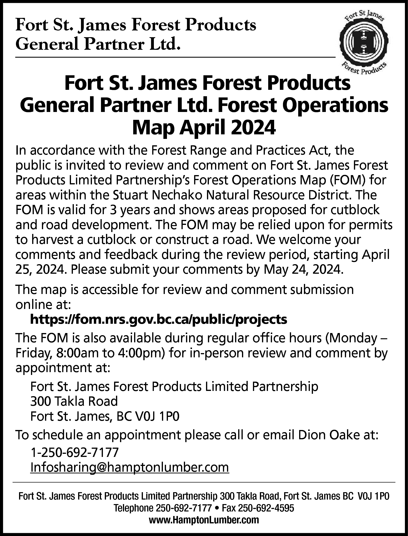 Fort St. James Forest Products  Fort St. James Forest Products  General Partner Ltd.    Fort St. James Forest Products  General Partner Ltd. Forest Operations  Map April 2024  In accordance with the Forest Range and Practices Act, the  public is invited to review and comment on Fort St. James Forest  Products Limited Partnership’s Forest Operations Map (FOM) for  areas within the Stuart Nechako Natural Resource District. The  FOM is valid for 3 years and shows areas proposed for cutblock  and road development. The FOM may be relied upon for permits  to harvest a cutblock or construct a road. We welcome your  comments and feedback during the review period, starting April  25, 2024. Please submit your comments by May 24, 2024.  The map is accessible for review and comment submission  online at:  https://fom.nrs.gov.bc.ca/public/projects  The FOM is also available during regular office hours (Monday –  Friday, 8:00am to 4:00pm) for in-person review and comment by  appointment at:  Fort St. James Forest Products Limited Partnership  300 Takla Road  Fort St. James, BC V0J 1P0  To schedule an appointment please call or email Dion Oake at:  1-250-692-7177  Infosharing@hamptonlumber.com  Fort St. James Forest Products Limited Partnership 300 Takla Road, Fort St. James BC V0J 1P0  Telephone 250-692-7177 • Fax 250-692-4595  www.HamptonLumber.com    