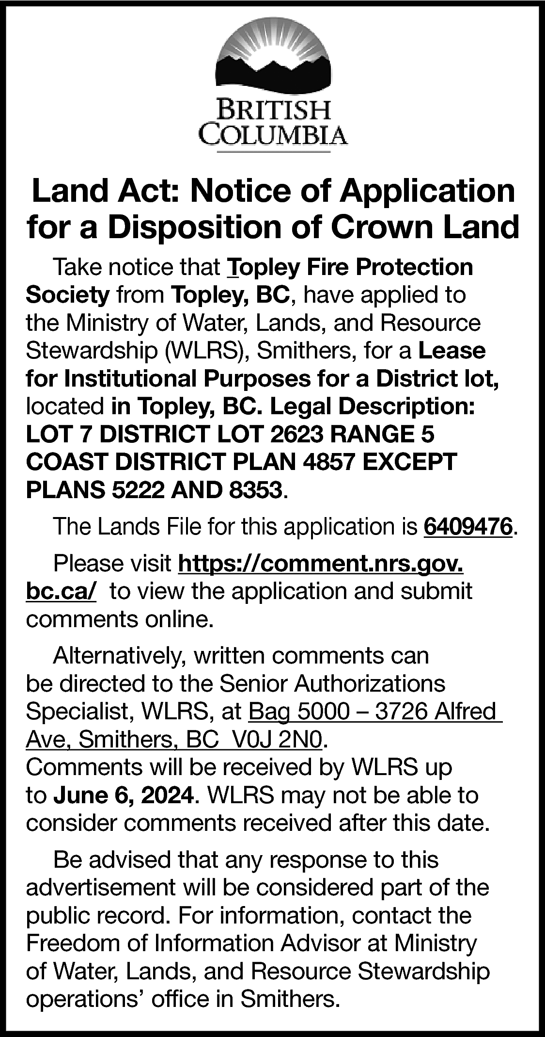 Land Act: Notice of Application  Land Act: Notice of Application  for a Disposition of Crown Land  Take notice that Topley Fire Protection  Society from Topley, BC, have applied to  the Ministry of Water, Lands, and Resource  Stewardship (WLRS), Smithers, for a Lease  for Institutional Purposes for a District lot,  located in Topley, BC. Legal Description:  LOT 7 DISTRICT LOT 2623 RANGE 5  COAST DISTRICT PLAN 4857 EXCEPT  PLANS 5222 AND 8353.  The Lands File for this application is 6409476.  Please visit https://comment.nrs.gov.  bc.ca/ to view the application and submit  comments online.  Alternatively, written comments can  be directed to the Senior Authorizations  Specialist, WLRS, at Bag 5000 – 3726 Alfred  Ave, Smithers, BC V0J 2N0.  Comments will be received by WLRS up  to June 6, 2024. WLRS may not be able to  consider comments received after this date.  Be advised that any response to this  advertisement will be considered part of the  public record. For information, contact the  Freedom of Information Advisor at Ministry  of Water, Lands, and Resource Stewardship  operations’ office in Smithers.    