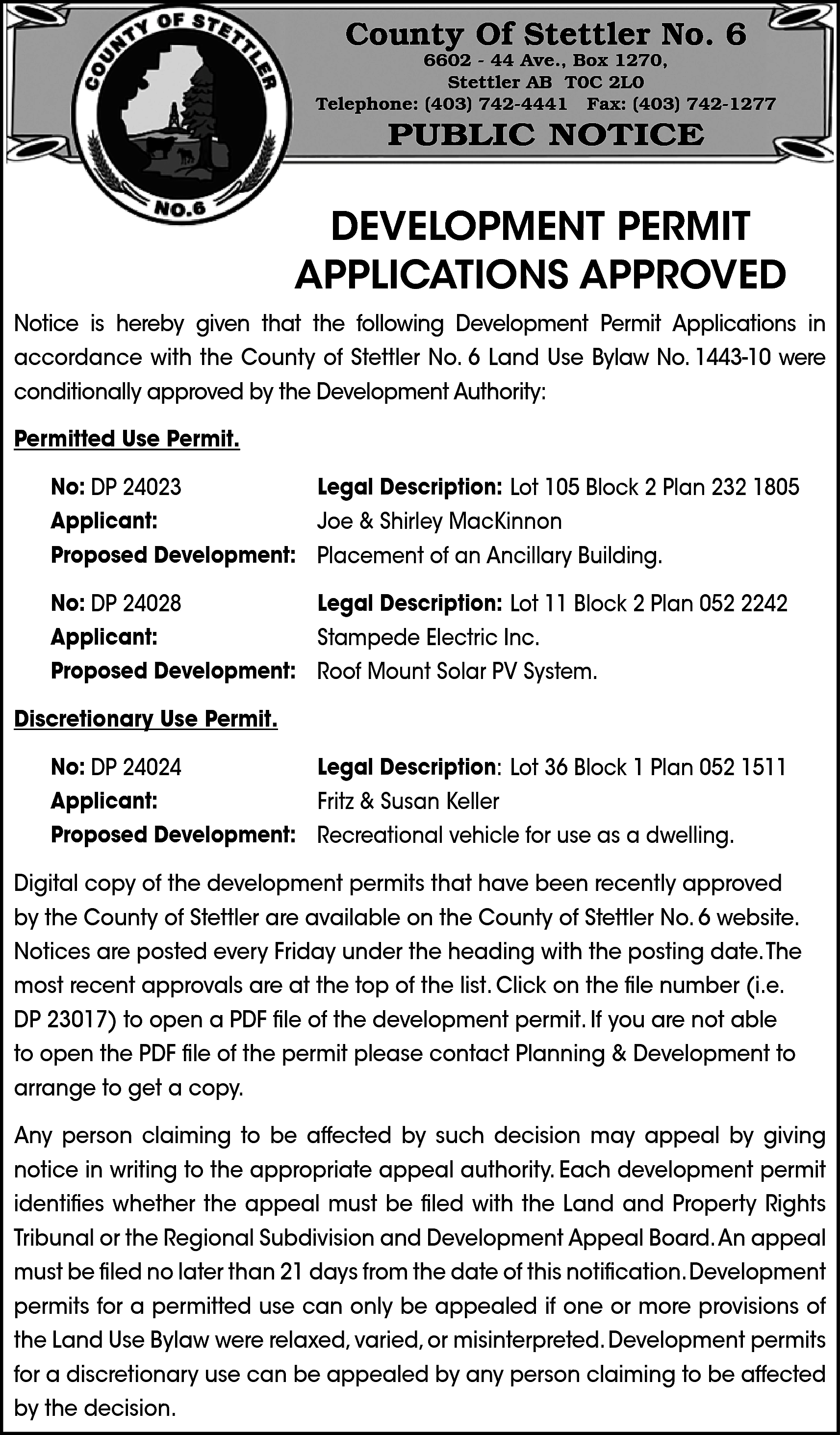 County Of Stettler No. 6  County Of Stettler No. 6    6602 - 44 Ave., Box 1270,  Stettler AB T0C 2L0  Telephone: (403) 742-4441 Fax: (403) 742-1277    PUBLIC NOTICE    DEVELOPMENT PERMIT  APPLICATIONS APPROVED  Notice is hereby given that the following Development Permit Applications in  accordance with the County of Stettler No. 6 Land Use Bylaw No. 1443-10 were  conditionally approved by the Development Authority:  Permitted Use Permit.  No: DP 24023  Legal Description: Lot 105 Block 2 Plan 232 1805  Applicant:  Joe & Shirley MacKinnon  Proposed Development: Placement of an Ancillary Building.  No: DP 24028  Legal Description: Lot 11 Block 2 Plan 052 2242  Applicant:  Stampede Electric Inc.  Proposed Development: Roof Mount Solar PV System.  Discretionary Use Permit.  No: DP 24024  Legal Description: Lot 36 Block 1 Plan 052 1511  Applicant:  Fritz & Susan Keller  Proposed Development: Recreational vehicle for use as a dwelling.  Digital copy of the development permits that have been recently approved  by the County of Stettler are available on the County of Stettler No. 6 website.  Notices are posted every Friday under the heading with the posting date.The  most recent approvals are at the top of the list. Click on the file number (i.e.  DP 23017) to open a PDF file of the development permit. If you are not able  to open the PDF file of the permit please contact Planning & Development to  arrange to get a copy.  Any person claiming to be affected by such decision may appeal by giving  notice in writing to the appropriate appeal authority. Each development permit  identifies whether the appeal must be filed with the Land and Property Rights  Tribunal or the Regional Subdivision and Development Appeal Board.An appeal  must be filed no later than 21 days from the date of this notification.Development  permits for a permitted use can only be appealed if one or more provisions of  the Land Use Bylaw were relaxed, varied, or misinterpreted. Development permits  for a discretionary use can be appealed by any person claiming to be affected  by the decision.    
