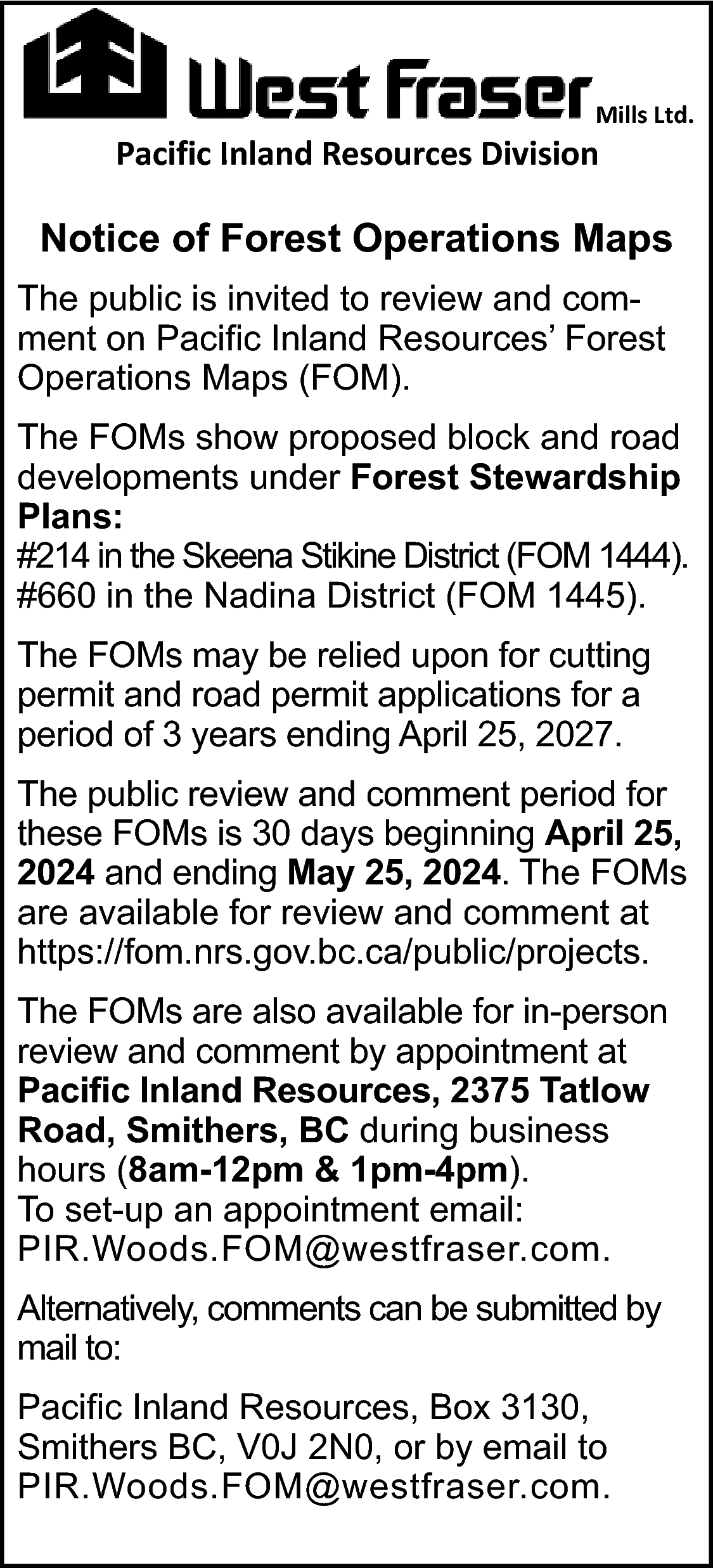Mills Ltd. <br> <br>Pacific Inland  Mills Ltd.    Pacific Inland Resources Division    Notice of Forest Operations Maps  The public is invited to review and comment on Pacific Inland Resources’ Forest  Operations Maps (FOM).  The FOMs show proposed block and road  developments under Forest Stewardship  Plans:  #214 in the Skeena Stikine District (FOM 1444).  #660 in the Nadina District (FOM 1445).  The FOMs may be relied upon for cutting  permit and road permit applications for a  period of 3 years ending April 25, 2027.  The public review and comment period for  these FOMs is 30 days beginning April 25,  2024 and ending May 25, 2024. The FOMs  are available for review and comment at  https://fom.nrs.gov.bc.ca/public/projects.  The FOMs are also available for in-person  review and comment by appointment at  Pacific Inland Resources, 2375 Tatlow  Road, Smithers, BC during business  hours (8am-12pm & 1pm-4pm).  To set-up an appointment email:  PIR.Woods.FOM@westfraser.com.  Alternatively, comments can be submitted by  mail to:  Pacific Inland Resources, Box 3130,  Smithers BC, V0J 2N0, or by email to  PIR.Woods.FOM@westfraser.com.    