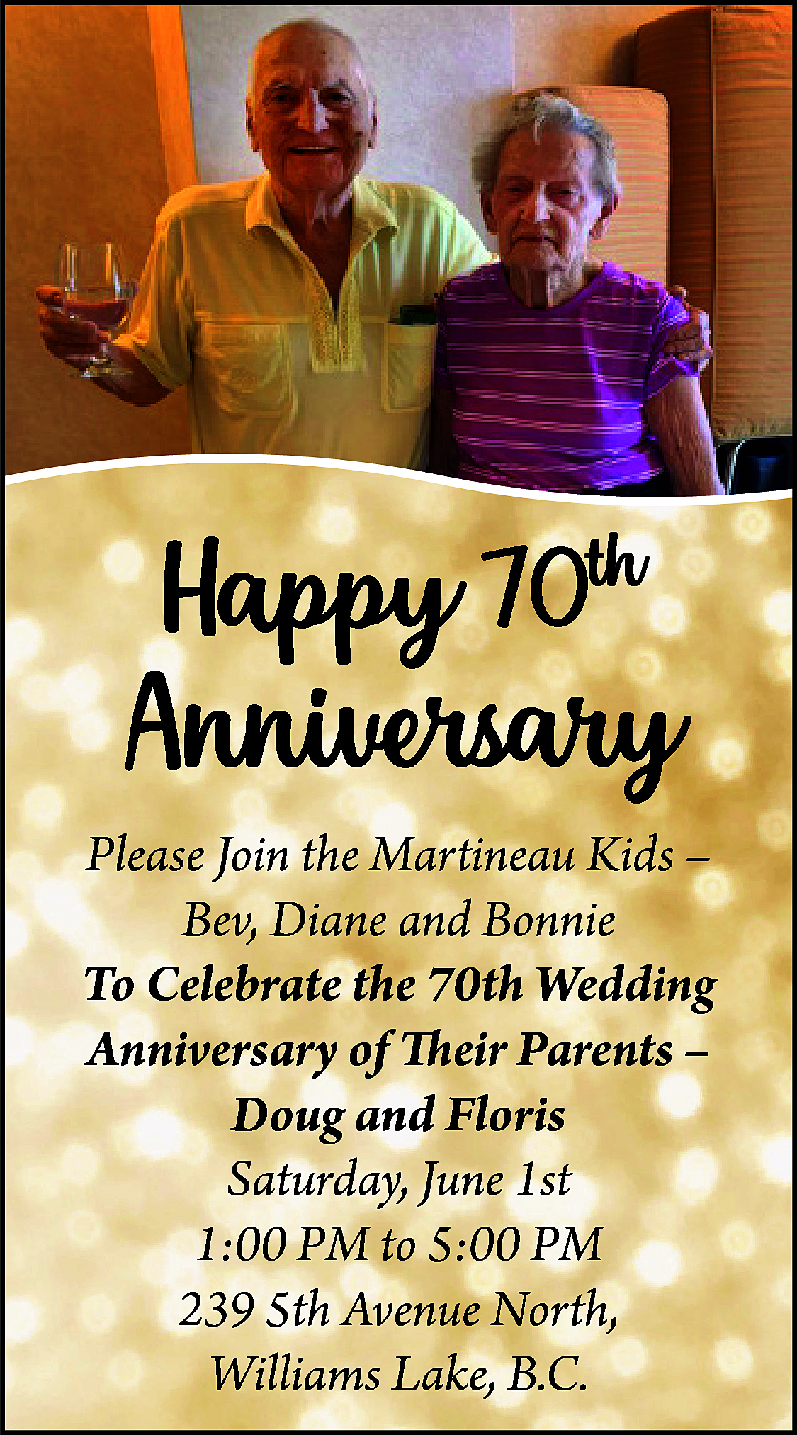 Happy 70th <br>Anniversary <br>Please Join  Happy 70th  Anniversary  Please Join the Martineau Kids –  Bev, Diane and Bonnie  To Celebrate the 70th Wedding  Anniversary of Their Parents –  Doug and Floris  Saturday, June 1st  1:00 PM to 5:00 PM  239 5th Avenue North,  Williams Lake, B.C.    