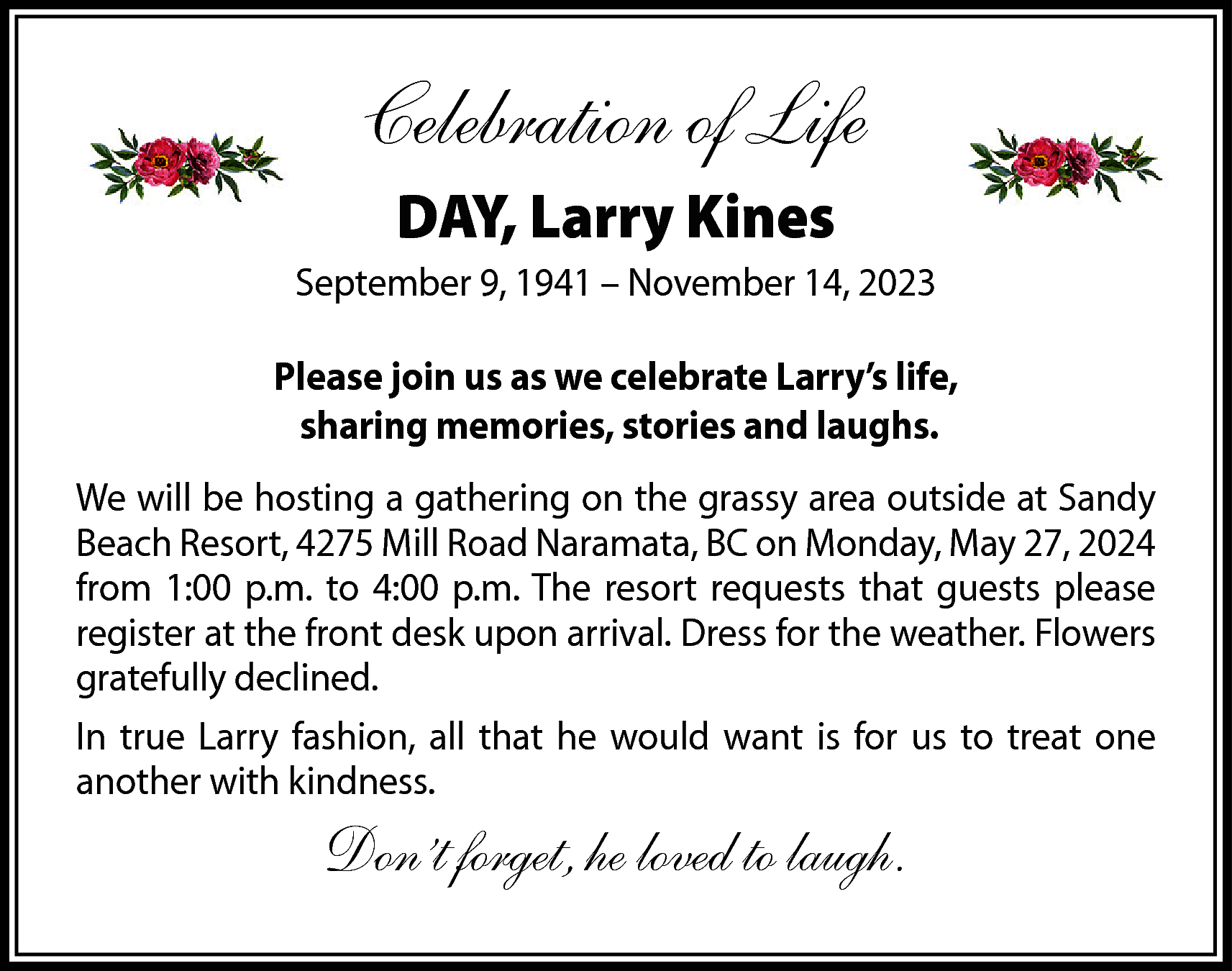 Celebration of Life <br>DAY, Larry  Celebration of Life  DAY, Larry Kines  September 9, 1941 – November 14, 2023  Please join us as we celebrate Larry’s life,  sharing memories, stories and laughs.  We will be hosting a gathering on the grassy area outside at Sandy  Beach Resort, 4275 Mill Road Naramata, BC on Monday, May 27, 2024  from 1:00 p.m. to 4:00 p.m. The resort requests that guests please  register at the front desk upon arrival. Dress for the weather. Flowers  gratefully declined.  In true Larry fashion, all that he would want is for us to treat one  another with kindness.    Don’t forget, he loved to laugh.    