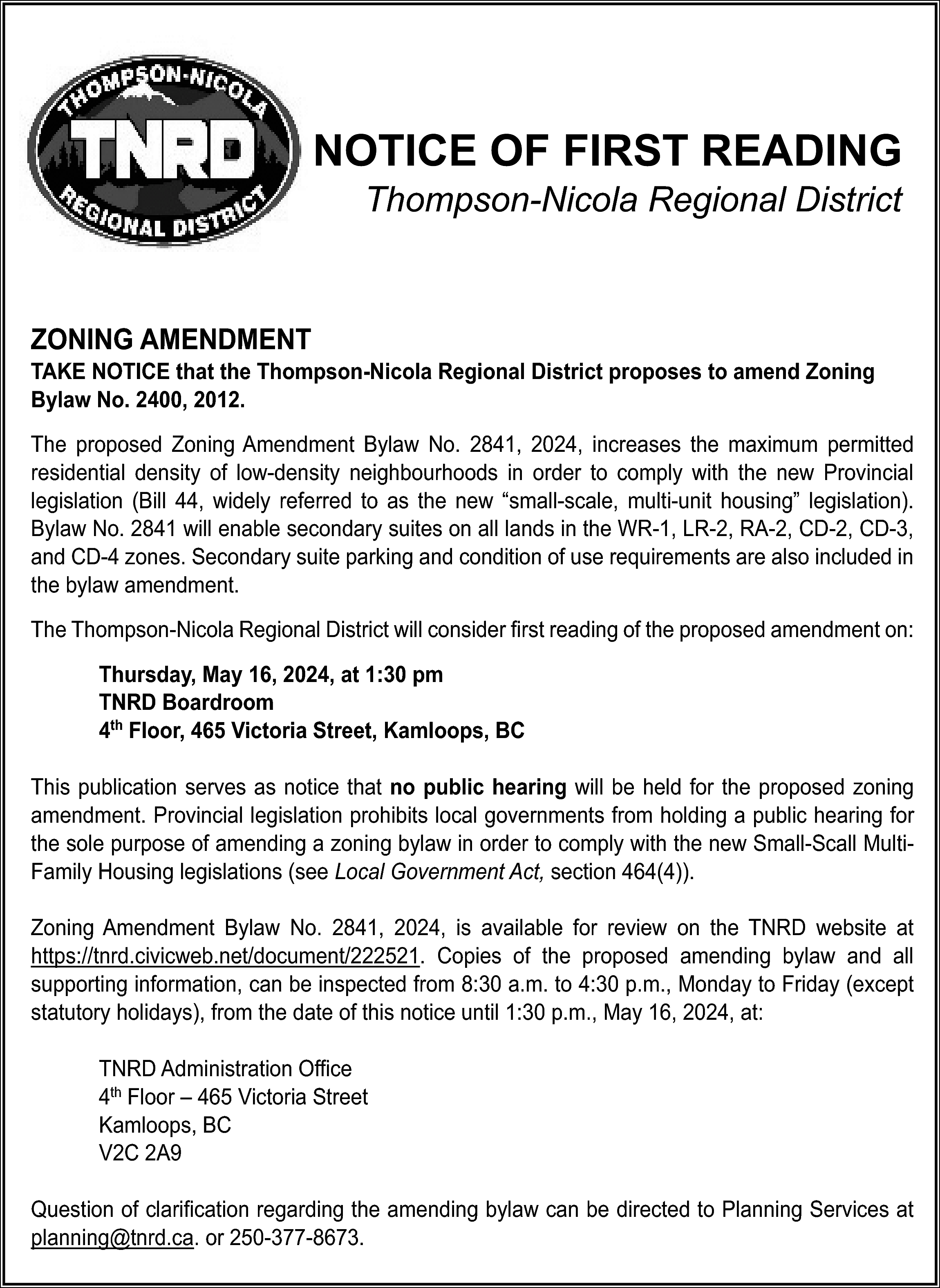 NOTICE OF FIRST READING <br>Thompson-Nicola  NOTICE OF FIRST READING  Thompson-Nicola Regional District    ZONING AMENDMENT    TAKE NOTICE that the Thompson-Nicola Regional District proposes to amend Zoning  Bylaw No. 2400, 2012.  The proposed Zoning Amendment Bylaw No. 2841, 2024, increases the maximum permitted  residential density of low-density neighbourhoods in order to comply with the new Provincial  legislation (Bill 44, widely referred to as the new “small-scale, multi-unit housing” legislation).  Bylaw No. 2841 will enable secondary suites on all lands in the WR-1, LR-2, RA-2, CD-2, CD-3,  and CD-4 zones. Secondary suite parking and condition of use requirements are also included in  the bylaw amendment.  The Thompson-Nicola Regional District will consider first reading of the proposed amendment on:  Thursday, May 16, 2024, at 1:30 pm  TNRD Boardroom  4th Floor, 465 Victoria Street, Kamloops, BC  This publication serves as notice that no public hearing will be held for the proposed zoning  amendment. Provincial legislation prohibits local governments from holding a public hearing for  the sole purpose of amending a zoning bylaw in order to comply with the new Small-Scall MultiFamily Housing legislations (see Local Government Act, section 464(4)).  Zoning Amendment Bylaw No. 2841, 2024, is available for review on the TNRD website at  https://tnrd.civicweb.net/document/222521. Copies of the proposed amending bylaw and all  supporting information, can be inspected from 8:30 a.m. to 4:30 p.m., Monday to Friday (except  statutory holidays), from the date of this notice until 1:30 p.m., May 16, 2024, at:  TNRD Administration Office  4th Floor – 465 Victoria Street  Kamloops, BC  V2C 2A9  Question of clarification regarding the amending bylaw can be directed to Planning Services at  planning@tnrd.ca. or 250-377-8673.    