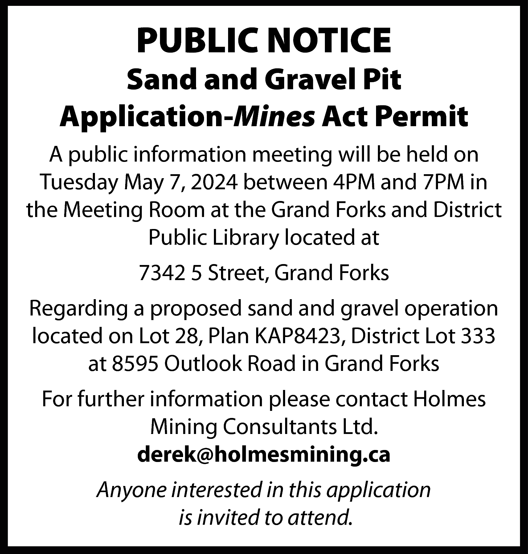 PUBLIC NOTICE <br> <br>Sand and  PUBLIC NOTICE    Sand and Gravel Pit  Application-Mines Act Permit  A public information meeting will be held on  Tuesday May 7, 2024 between 4PM and 7PM in  the Meeting Room at the Grand Forks and District  Public Library located at  7342 5 Street, Grand Forks  Regarding a proposed sand and gravel operation  located on Lot 28, Plan KAP8423, District Lot 333  at 8595 Outlook Road in Grand Forks  For further information please contact Holmes  Mining Consultants Ltd.  derek@holmesmining.ca  Anyone interested in this application  is invited to attend.    