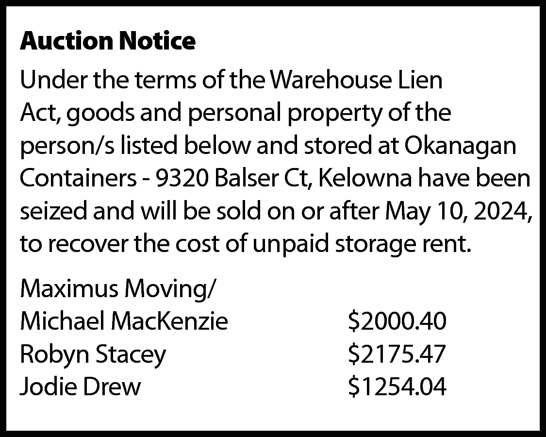 Auction Notice <br>Under the terms  Auction Notice  Under the terms of the Warehouse Lien  Act, goods and personal property of the  person/s listed below and stored at Okanagan  Containers - 9320 Balser Ct, Kelowna have been  seized and will be sold on or after May 10, 2024,  to recover the cost of unpaid storage rent.  Maximus Moving/  Michael MacKenzie  Robyn Stacey  Jodie Drew    $2000.40  $2175.47  $1254.04    