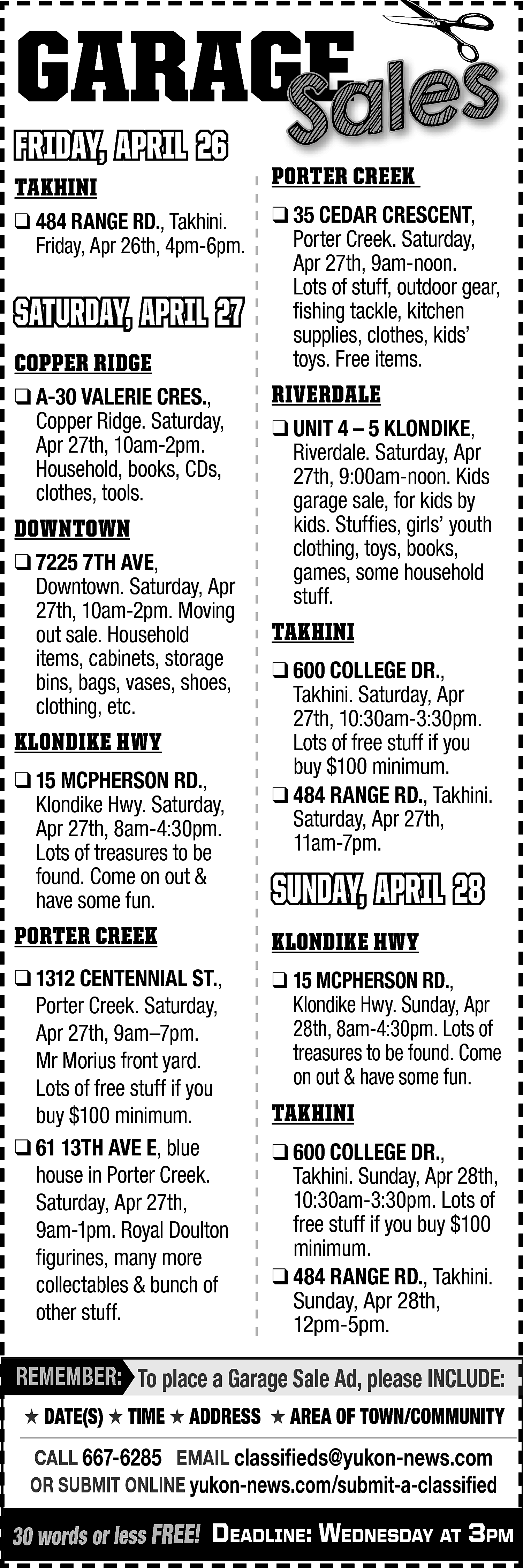 GARAGE <br>GE <br>Sales <br> <br>FRIDAY,  GARAGE  GE  Sales    FRIDAY, APRIL 26  TAKHINI    ❑ 484 RANGE RD., Takhini.  Friday, Apr 26th, 4pm-6pm.    SATURDAY, APRIL 27  COPPER RIDGE  ❑ A-30 VALERIE CRES.,  Copper Ridge. Saturday,  Apr 27th, 10am-2pm.  Household, books, CDs,  clothes, tools.    DOWNTOWN  ❑ 7225 7TH AVE,  Downtown. Saturday, Apr  27th, 10am-2pm. Moving  out sale. Household  items, cabinets, storage  bins, bags, vases, shoes,  clothing, etc.    KLONDIKE HWY  ❑ 15 MCPHERSON RD.,  Klondike Hwy. Saturday,  Apr 27th, 8am-4:30pm.  Lots of treasures to be  found. Come on out &  have some fun.    PORTER CREEK    ❑ 35 CEDAR CRESCENT,  Porter Creek. Saturday,  Apr 27th, 9am-noon.  Lots of stuff, outdoor gear,  fishing tackle, kitchen  supplies, clothes, kids’  toys. Free items.    RIVERDALE  ❑ UNIT 4 – 5 KLONDIKE,  Riverdale. Saturday, Apr  27th, 9:00am-noon. Kids  garage sale, for kids by  kids. Stuffies, girls’ youth  clothing, toys, books,  games, some household  stuff.    TAKHINI  ❑ 600 COLLEGE DR.,  Takhini. Saturday, Apr  27th, 10:30am-3:30pm.  Lots of free stuff if you  buy $100 minimum.  ❑ 484 RANGE RD., Takhini.  Saturday, Apr 27th,  11am-7pm.    SUNDAY, APRIL 28    PORTER CREEK    KLONDIKE HWY    ❑ 1312 CENTENNIAL ST.,  Porter Creek. Saturday,  Apr 27th, 9am–7pm.  Mr Morius front yard.  Lots of free stuff if you  buy $100 minimum.  ❑ 61 13TH AVE E, blue  house in Porter Creek.  Saturday, Apr 27th,  9am-1pm. Royal Doulton  figurines, many more  collectables & bunch of  other stuff.    ❑ 15 MCPHERSON RD.,  Klondike Hwy. Sunday, Apr  28th, 8am-4:30pm. Lots of  treasures to be found. Come  on out & have some fun.    TAKHINI  ❑ 600 COLLEGE DR.,  Takhini. Sunday, Apr 28th,  10:30am-3:30pm. Lots of  free stuff if you buy $100  minimum.  ❑ 484 RANGE RD., Takhini.  Sunday, Apr 28th,  12pm-5pm.    REMEMBER: To place a Garage Sale Ad, please INCLUDE:  ★ DATE(S) ★ TIME ★ ADDRESS ★ AREA OF TOWN/COMMUNITY    CALL 667-6285 EMAIL classifieds@yukon-news.com  OR SUBMIT ONLINE yukon-news.com/submit-a-classified    30 words or less FREE! DeaDline: WeDnesDay at 3pm    