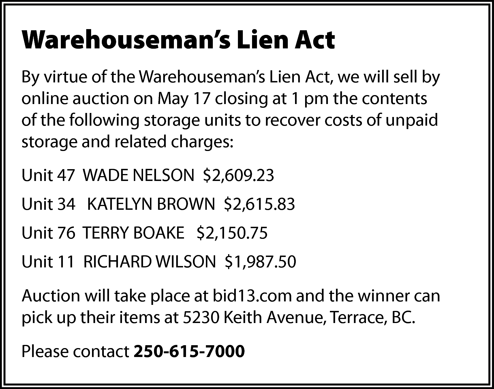 Warehouseman’s Lien Act <br>By virtue  Warehouseman’s Lien Act  By virtue of the Warehouseman’s Lien Act, we will sell by  online auction on May 17 closing at 1 pm the contents  of the following storage units to recover costs of unpaid  storage and related charges:  Unit 47 WADE NELSON $2,609.23  Unit 34 KATELYN BROWN $2,615.83  Unit 76 TERRY BOAKE $2,150.75  Unit 11 RICHARD WILSON $1,987.50  Auction will take place at bid13.com and the winner can  pick up their items at 5230 Keith Avenue, Terrace, BC.  Please contact 250-615-7000    