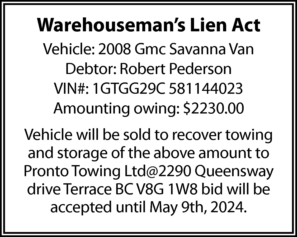 Warehouseman’s Lien Act <br>Vehicle: 2008  Warehouseman’s Lien Act  Vehicle: 2008 Gmc Savanna Van  Debtor: Robert Pederson  VIN#: 1GTGG29C 581144023  Amounting owing: $2230.00  Vehicle will be sold to recover towing  and storage of the above amount to  Pronto Towing Ltd@2290 Queensway  drive Terrace BC V8G 1W8 bid will be  accepted until May 9th, 2024.    