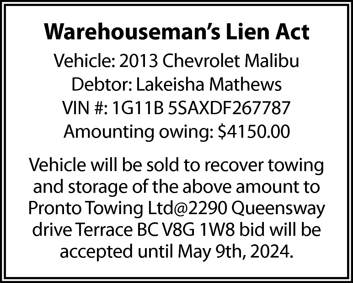 Warehouseman’s Lien Act <br>Vehicle: 2013  Warehouseman’s Lien Act  Vehicle: 2013 Chevrolet Malibu  Debtor: Lakeisha Mathews  VIN #: 1G11B 5SAXDF267787  Amounting owing: $4150.00  Vehicle will be sold to recover towing  and storage of the above amount to  Pronto Towing Ltd@2290 Queensway  drive Terrace BC V8G 1W8 bid will be  accepted until May 9th, 2024.    