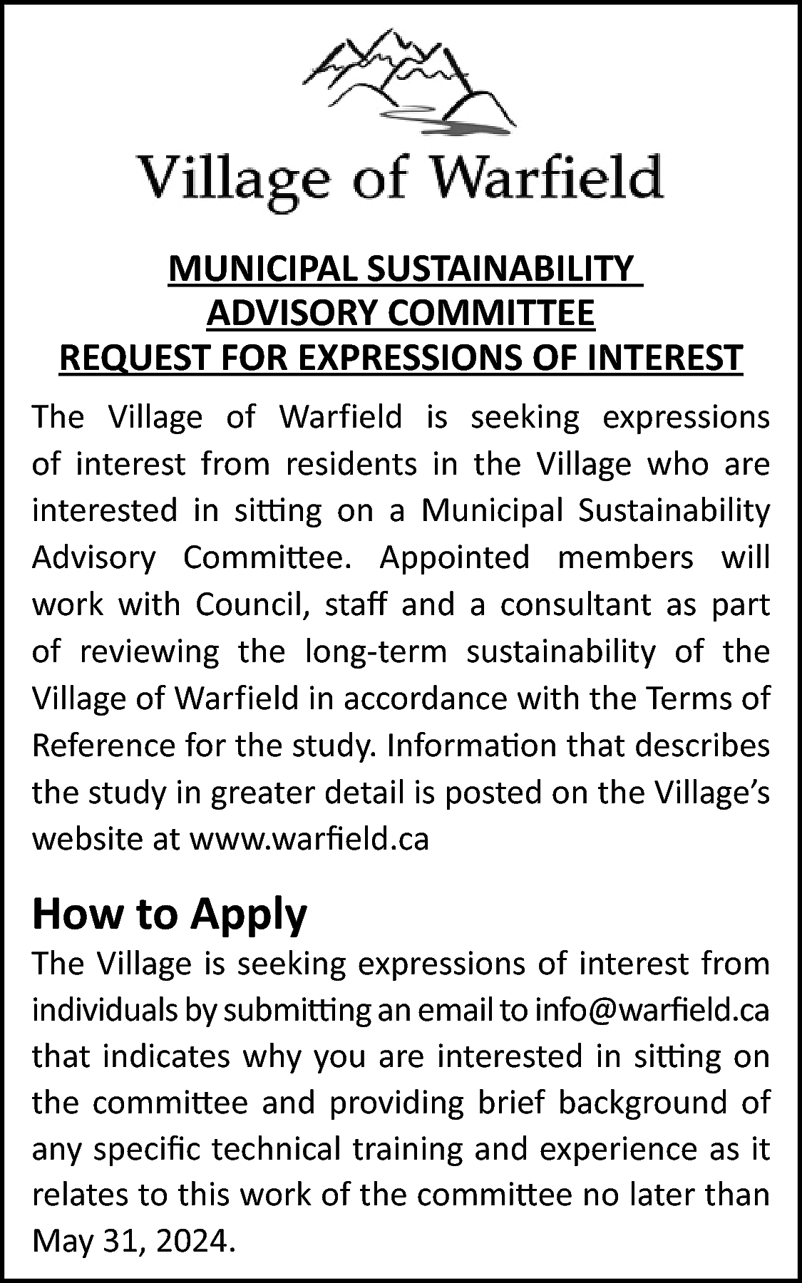 MUNICIPAL SUSTAINABILITY <br>ADVISORY COMMITTEE <br>REQUEST  MUNICIPAL SUSTAINABILITY  ADVISORY COMMITTEE  REQUEST FOR EXPRESSIONS OF INTEREST  The Village of Warfield is seeking expressions  of interest from residents in the Village who are  interested in sitting on a Municipal Sustainability  Advisory Committee. Appointed members will  work with Council, staff and a consultant as part  of reviewing the long-term sustainability of the  Village of Warfield in accordance with the Terms of  Reference for the study. Information that describes  the study in greater detail is posted on the Village’s  website at www.warfield.ca    How to Apply    The Village is seeking expressions of interest from  individuals by submitting an email to info@warfield.ca  that indicates why you are interested in sitting on  the committee and providing brief background of  any specific technical training and experience as it  relates to this work of the committee no later than  May 31, 2024.    
