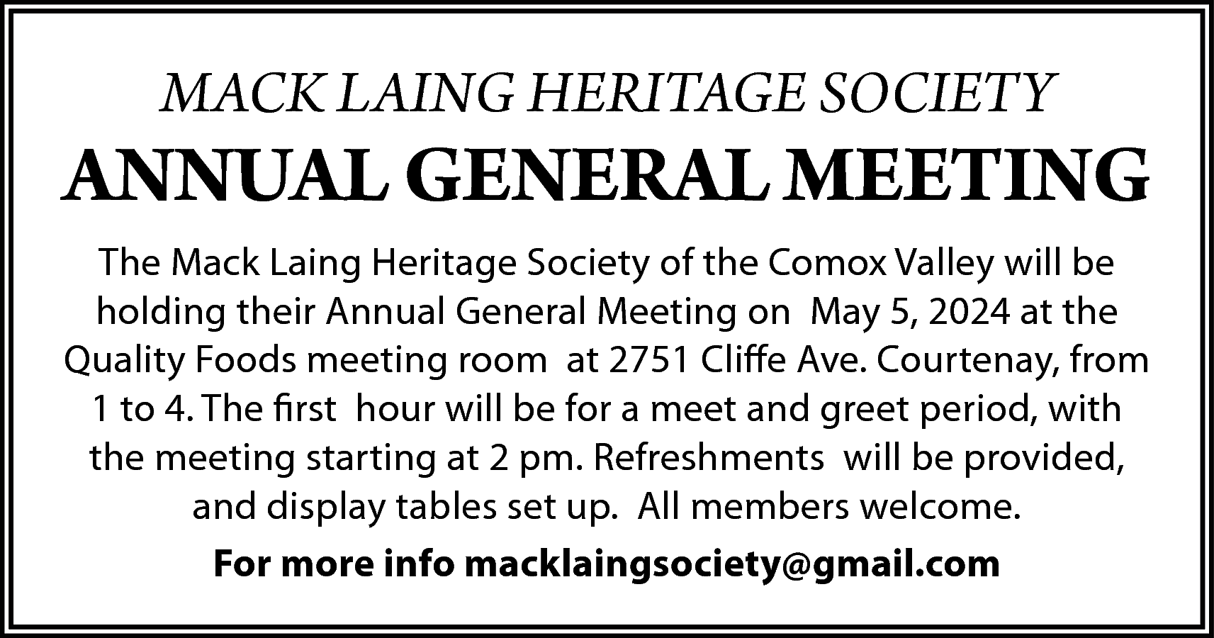 MACK LAING HERITAGE SOCIETY <br>  MACK LAING HERITAGE SOCIETY    ANNUAL GENERAL MEETING  The Mack Laing Heritage Society of the Comox Valley will be  holding their Annual General Meeting on May 5, 2024 at the  Quality Foods meeting room at 2751 Cliffe Ave. Courtenay, from  1 to 4. The first hour will be for a meet and greet period, with  the meeting starting at 2 pm. Refreshments will be provided,  and display tables set up. All members welcome.  For more info macklaingsociety@gmail.com    