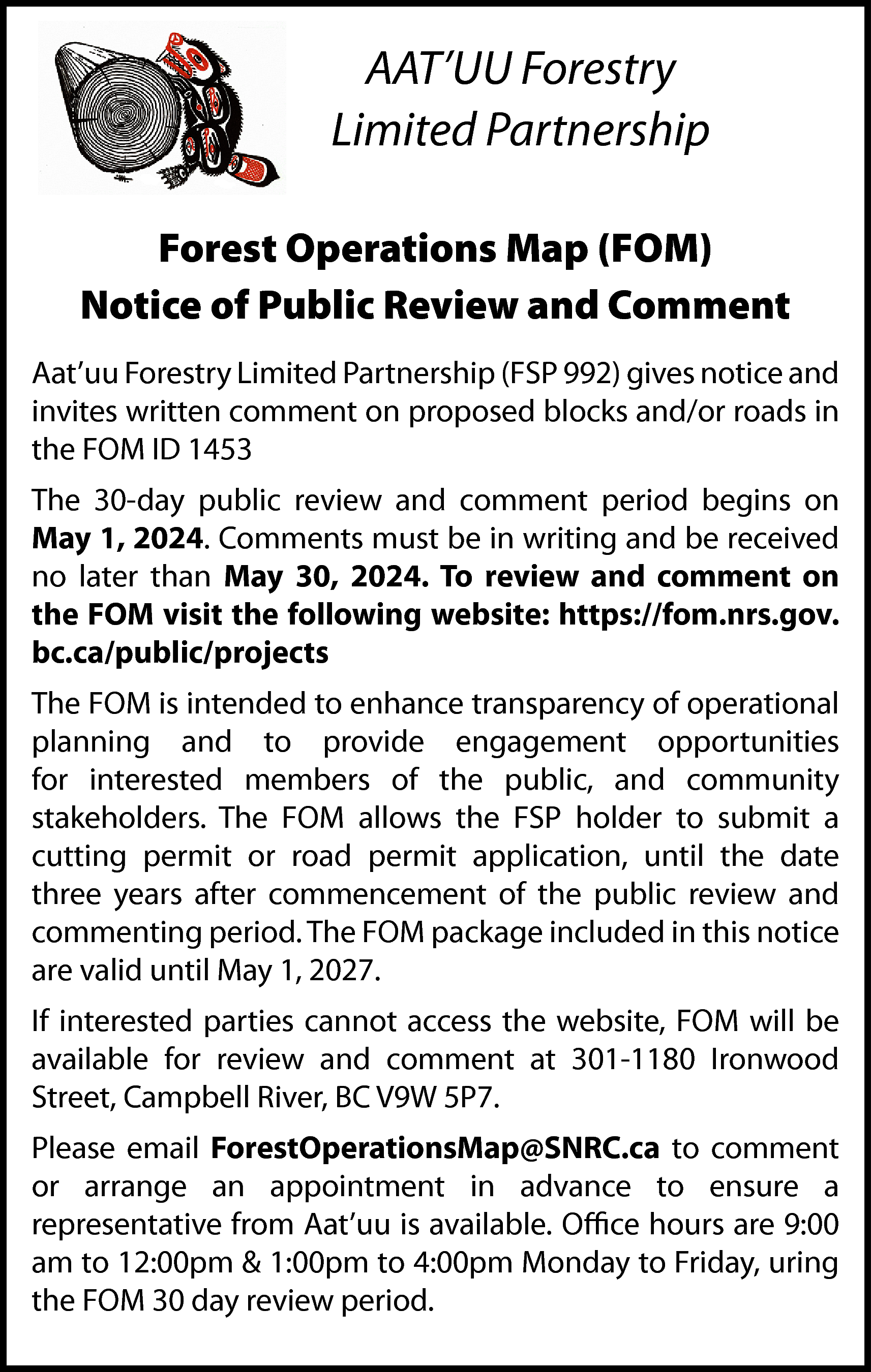 AAT’UU Forestry <br>Limited Partnership <br>Forest  AAT’UU Forestry  Limited Partnership  Forest Operations Map (FOM)  Notice of Public Review and Comment  Aat’uu Forestry Limited Partnership (FSP 992) gives notice and  invites written comment on proposed blocks and/or roads in  the FOM ID 1453  The 30-day public review and comment period begins on  May 1, 2024. Comments must be in writing and be received  no later than May 30, 2024. To review and comment on  the FOM visit the following website: https://fom.nrs.gov.  bc.ca/public/projects  The FOM is intended to enhance transparency of operational  planning and to provide engagement opportunities  for interested members of the public, and community  stakeholders. The FOM allows the FSP holder to submit a  cutting permit or road permit application, until the date  three years after commencement of the public review and  commenting period. The FOM package included in this notice  are valid until May 1, 2027.  If interested parties cannot access the website, FOM will be  available for review and comment at 301-1180 Ironwood  Street, Campbell River, BC V9W 5P7.  Please email ForestOperationsMap@SNRC.ca to comment  or arrange an appointment in advance to ensure a  representative from Aat’uu is available. Office hours are 9:00  am to 12:00pm & 1:00pm to 4:00pm Monday to Friday, uring  the FOM 30 day review period.    