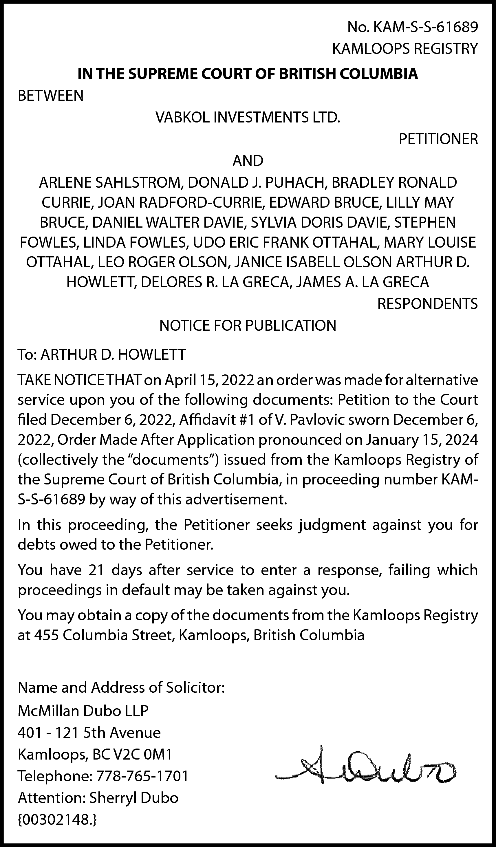 No. KAM-S-S-61689 <br>KAMLOOPS REGISTRY <br>IN  No. KAM-S-S-61689  KAMLOOPS REGISTRY  IN THE SUPREME COURT OF BRITISH COLUMBIA  BETWEEN  VABKOL INVESTMENTS LTD.  PETITIONER  AND  ARLENE SAHLSTROM, DONALD J. PUHACH, BRADLEY RONALD  CURRIE, JOAN RADFORD-CURRIE, EDWARD BRUCE, LILLY MAY  BRUCE, DANIEL WALTER DAVIE, SYLVIA DORIS DAVIE, STEPHEN  FOWLES, LINDA FOWLES, UDO ERIC FRANK OTTAHAL, MARY LOUISE  OTTAHAL, LEO ROGER OLSON, JANICE ISABELL OLSON ARTHUR D.  HOWLETT, DELORES R. LA GRECA, JAMES A. LA GRECA  RESPONDENTS  NOTICE FOR PUBLICATION  To: ARTHUR D. HOWLETT  TAKE NOTICE THAT on April 15, 2022 an order was made for alternative  service upon you of the following documents: Petition to the Court  filed December 6, 2022, Affidavit #1 of V. Pavlovic sworn December 6,  2022, Order Made After Application pronounced on January 15, 2024  (collectively the “documents”) issued from the Kamloops Registry of  the Supreme Court of British Columbia, in proceeding number KAMS-S-61689 by way of this advertisement.  In this proceeding, the Petitioner seeks judgment against you for  debts owed to the Petitioner.  You have 21 days after service to enter a response, failing which  proceedings in default may be taken against you.  You may obtain a copy of the documents from the Kamloops Registry  at 455 Columbia Street, Kamloops, British Columbia  Name and Address of Solicitor:  McMillan Dubo LLP  401 - 121 5th Avenue  Kamloops, BC V2C 0M1  Telephone: 778-765-1701  Attention: Sherryl Dubo  {00302148.}    