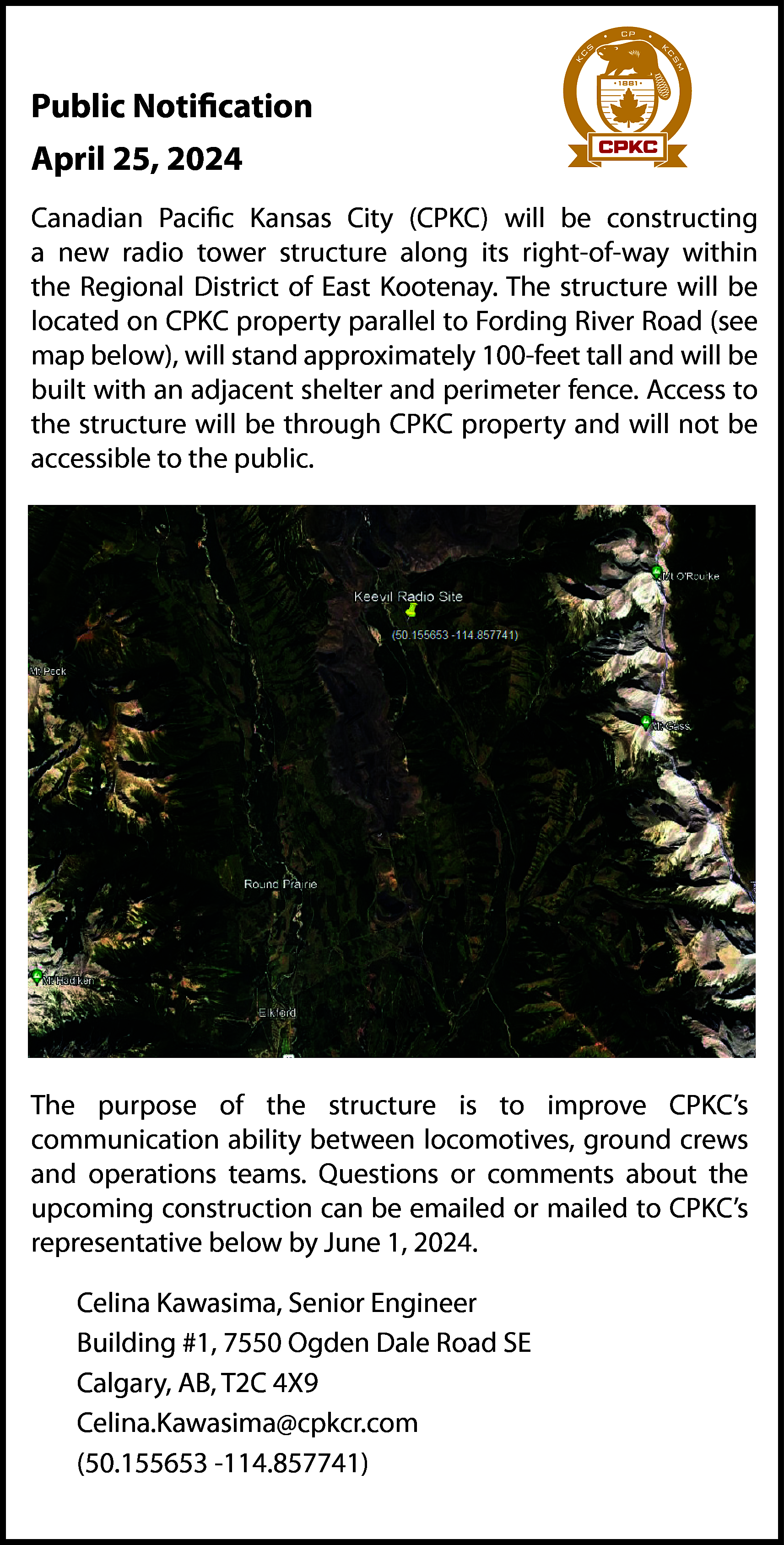 Public Notification <br>April 25, 2024  Public Notification  April 25, 2024    Notificat  Canadian Pacific Kansas City (CPKC) will Public  be constructing  April 18, 2024  a new radio tower structure along its right-of-way  within  the Regional District of East Kootenay. The structure will be  located on CPKC property parallel to FordingCanadian  River RoadPacific  (see  map below), will stand approximately 100-feet  tall  and  will  be a  tower structure  built with an adjacent shelter and perimeter fence. Access to  Kootenay. The st  the structure will be through CPKC property and will not be  Fording River Ro  accessible to the public.    tall and will be bu  Access to the str  accessible to the    The purpose of the structure is to improve CPKC’s  communication ability between locomotives, ground crews  and operations teams. Questions or comments about the  upcoming construction can be emailed or mailed to CPKC’s  representative below by June 1, 2024.  Celina Kawasima, Senior Engineer  Building #1, 7550 Ogden Dale Road SE  Calgary, AB, T2C 4X9  Celina.Kawasima@cpkcr.com  (50.155653 -114.857741)    The purpose of t  ability between lo  Questions or com  emailed or maile    Celina Kawas  Building #1, 7    