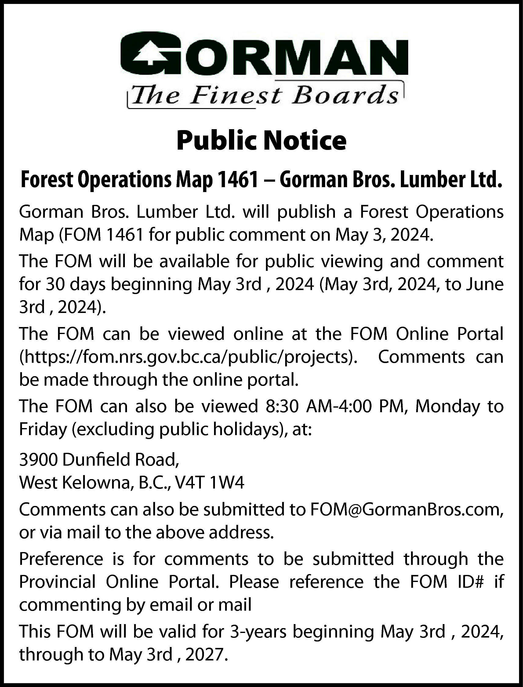 Public Notice <br>Forest Operations Map  Public Notice  Forest Operations Map 1461 – Gorman Bros. Lumber Ltd.  Gorman Bros. Lumber Ltd. will publish a Forest Operations  Map (FOM 1461 for public comment on May 3, 2024.  The FOM will be available for public viewing and comment  for 30 days beginning May 3rd , 2024 (May 3rd, 2024, to June  3rd , 2024).  The FOM can be viewed online at the FOM Online Portal  (https://fom.nrs.gov.bc.ca/public/projects). Comments can  be made through the online portal.  The FOM can also be viewed 8:30 AM-4:00 PM, Monday to  Friday (excluding public holidays), at:  3900 Dunfield Road,  West Kelowna, B.C., V4T 1W4  Comments can also be submitted to FOM@GormanBros.com,  or via mail to the above address.  Preference is for comments to be submitted through the  Provincial Online Portal. Please reference the FOM ID# if  commenting by email or mail  This FOM will be valid for 3-years beginning May 3rd , 2024,  through to May 3rd , 2027.    