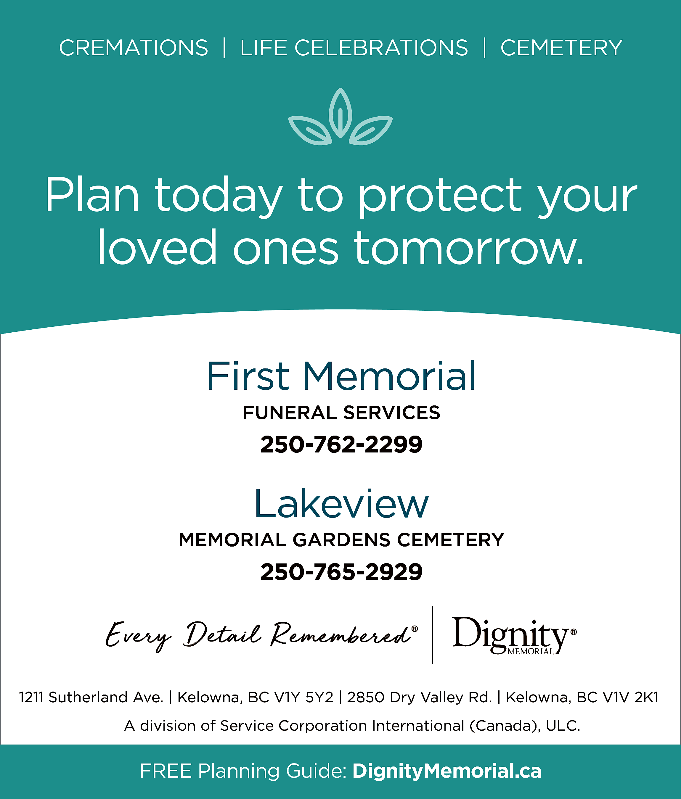 CREMATIONS | LIFE CELEBRATIONS |  CREMATIONS | LIFE CELEBRATIONS | CEMETERY    Plan today to protect your  loved ones tomorrow.  First Memorial  FUNERAL SERVICES    250-762-2299    Lakeview  MEMORIAL GARDENS CEMETERY    250-765-2929    1211 Sutherland Ave. | Kelowna, BC V1Y 5Y2 | 2850 Dry Valley Rd. | Kelowna, BC V1V 2K1  A division of Service Corporation International (Canada), ULC.    FREE Planning Guide: DignityMemorial.ca    