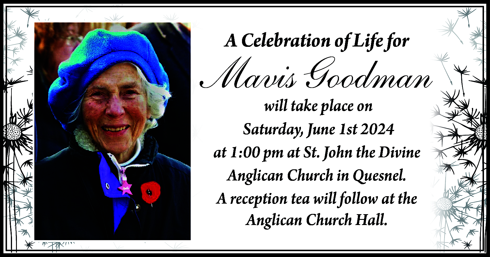 A Celebration of Life for  A Celebration of Life for    Mavis Goodman  will take place on  Saturday, June 1st 2024  at 1:00 pm at St. John the Divine  Anglican Church in Quesnel.  A reception tea will follow at the  Anglican Church Hall.    