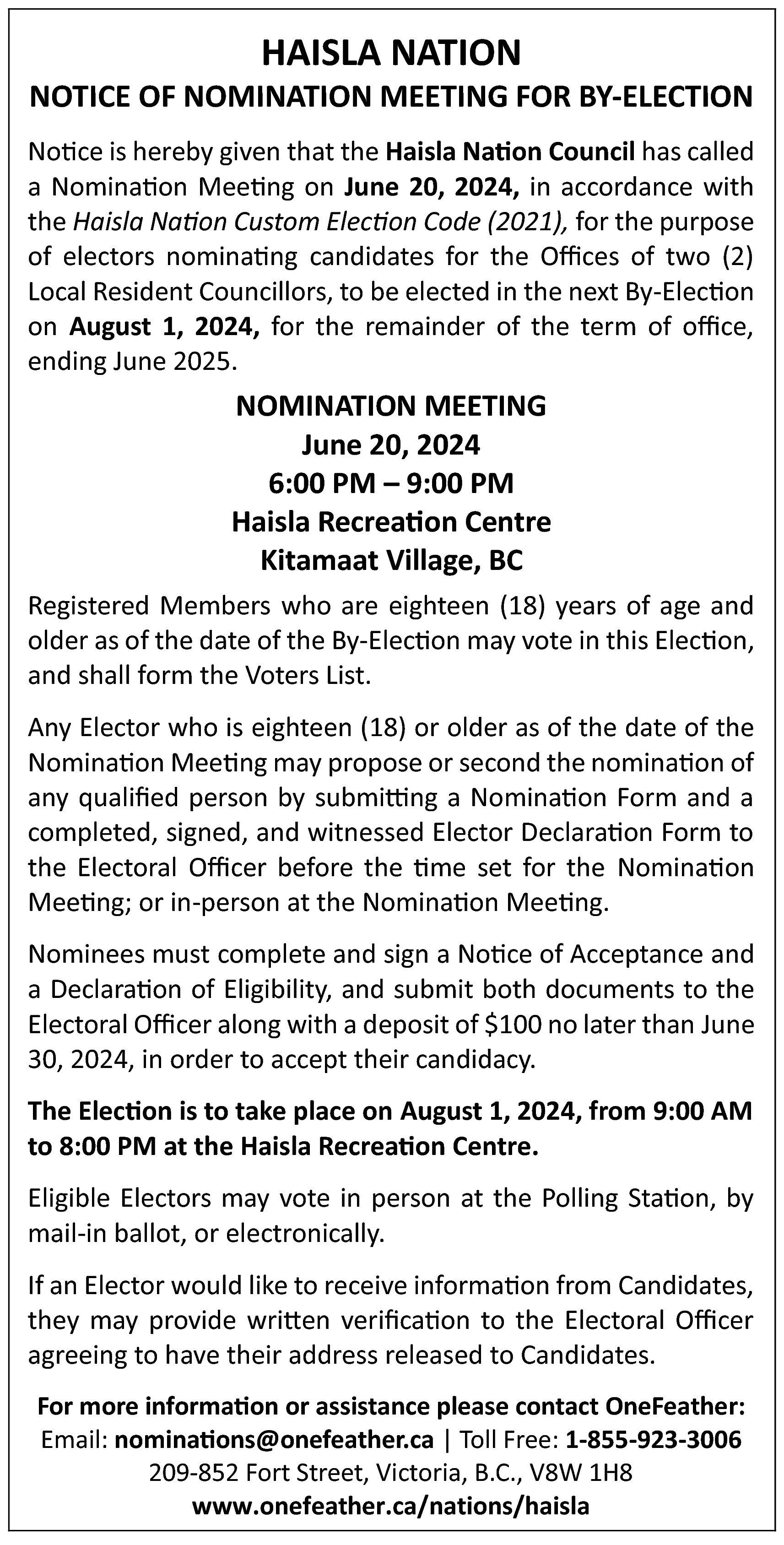 HAISLA NATION <br> <br>NOTICE OF  HAISLA NATION    NOTICE OF NOMINATION MEETING FOR BY-ELECTION  Notice is hereby given that the Haisla Nation Council has called  a Nomination Meeting on June 20, 2024, in accordance with  the Haisla Nation Custom Election Code (2021), for the purpose  of electors nominating candidates for the Offices of two (2)  Local Resident Councillors, to be elected in the next By-Election  on August 1, 2024, for the remainder of the term of office,  ending June 2025.    NOMINATION MEETING  June 20, 2024  6:00 PM – 9:00 PM  Haisla Recreation Centre  Kitamaat Village, BC  Registered Members who are eighteen (18) years of age and  older as of the date of the By-Election may vote in this Election,  and shall form the Voters List.  Any Elector who is eighteen (18) or older as of the date of the  Nomination Meeting may propose or second the nomination of  any qualified person by submitting a Nomination Form and a  completed, signed, and witnessed Elector Declaration Form to  the Electoral Officer before the time set for the Nomination  Meeting; or in-person at the Nomination Meeting.  Nominees must complete and sign a Notice of Acceptance and  a Declaration of Eligibility, and submit both documents to the  Electoral Officer along with a deposit of $100 no later than June  30, 2024, in order to accept their candidacy.  The Election is to take place on August 1, 2024, from 9:00 AM  to 8:00 PM at the Haisla Recreation Centre.  Eligible Electors may vote in person at the Polling Station, by  mail-in ballot, or electronically.  If an Elector would like to receive information from Candidates,  they may provide written verification to the Electoral Officer  agreeing to have their address released to Candidates.  For more information or assistance please contact OneFeather:  Email: nominations@onefeather.ca | Toll Free: 1-855-923-3006  209-852 Fort Street, Victoria, B.C., V8W 1H8  www.onefeather.ca/nations/haisla    