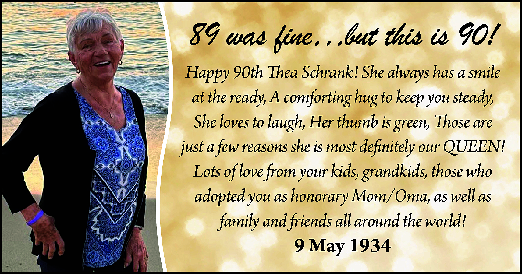 89 was fine…but this is  89 was fine…but this is 90!  Happy 90th Thea Schrank! She always has a smile  at the ready, A comforting hug to keep you steady,  She loves to laugh, Her thumb is green, Those are  just a few reasons she is most definitely our QUEEN!  Lots of love from your kids, grandkids, those who  adopted you as honorary Mom/Oma, as well as  family and friends all around the world!    9 May 1934    