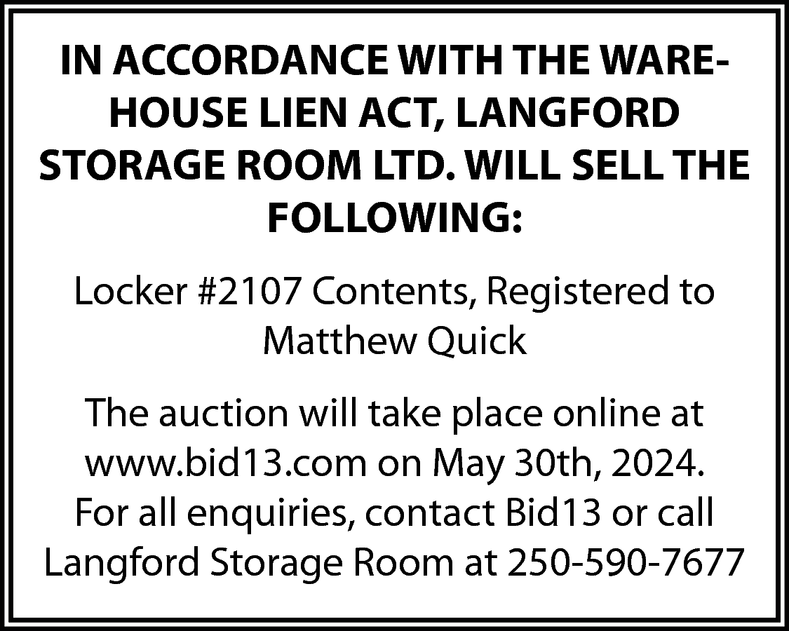 IN ACCORDANCE WITH THE WAREHOUSE  IN ACCORDANCE WITH THE WAREHOUSE LIEN ACT, LANGFORD  STORAGE ROOM LTD. WILL SELL THE  FOLLOWING:  Locker #2107 Contents, Registered to  Matthew Quick  The auction will take place online at  www.bid13.com on May 30th, 2024.  For all enquiries, contact Bid13 or call  Langford Storage Room at 250-590-7677    