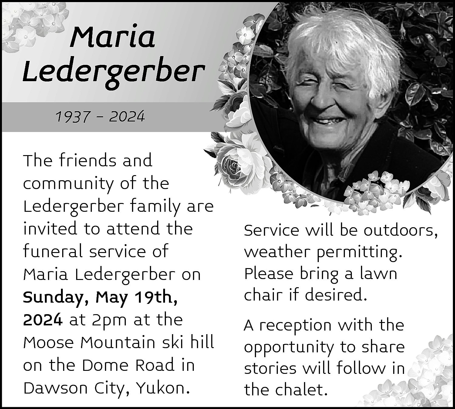 Maria <br>Ledergerber <br>1937 - 2024  Maria  Ledergerber  1937 - 2024    The friends and  community of the  Ledergerber family are  invited to attend the  funeral service of  Maria Ledergerber on  Sunday, May 19th,  2024 at 2pm at the  Moose Mountain ski hill  on the Dome Road in  Dawson City, Yukon.    Service will be outdoors,  weather permitting.  Please bring a lawn  chair if desired.  A reception with the  opportunity to share  stories will follow in  the chalet.    
