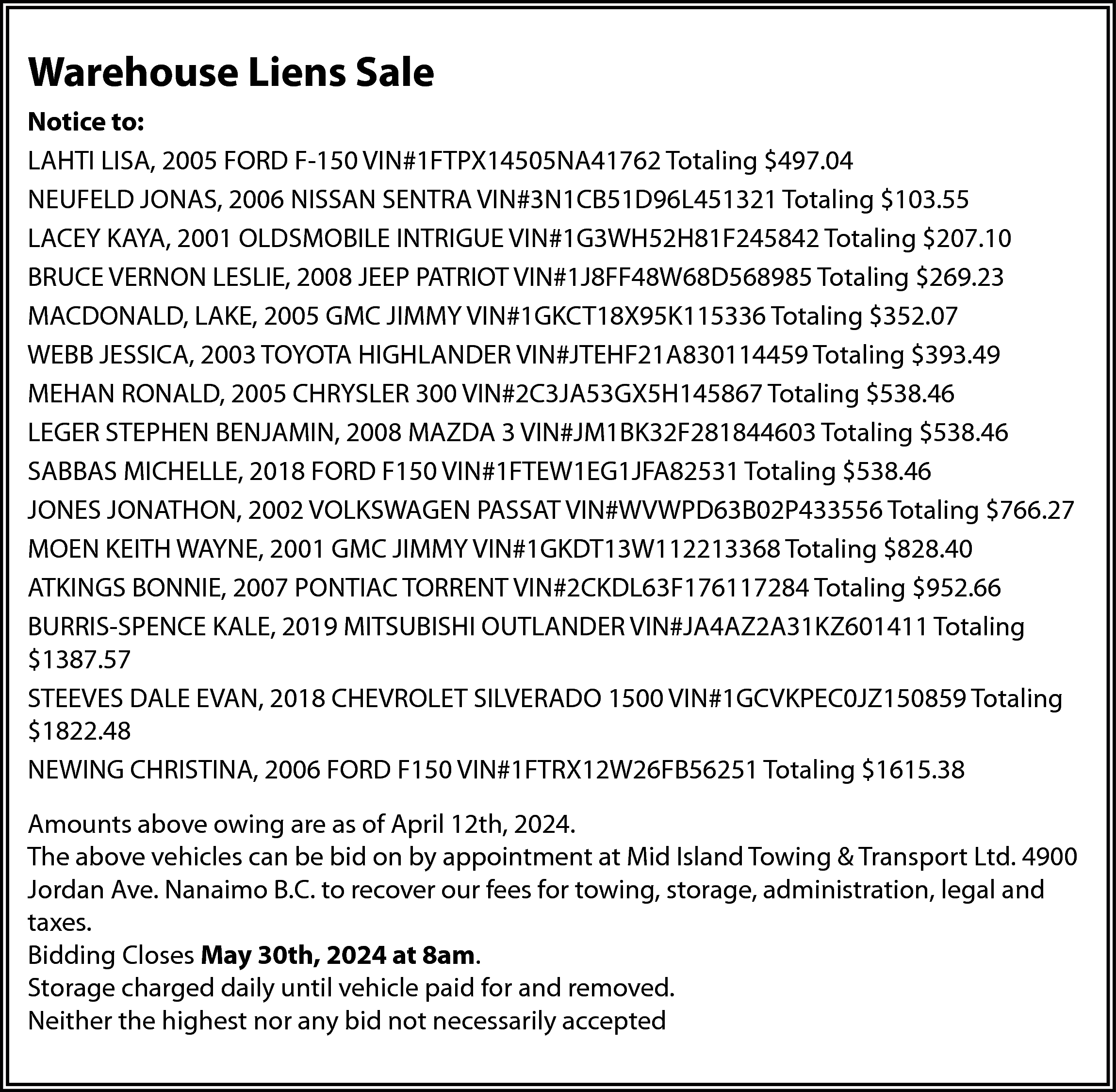 Warehouse Liens Sale <br>Notice to:  Warehouse Liens Sale  Notice to:  LAHTI LISA, 2005 FORD F-150 VIN#1FTPX14505NA41762 Totaling $497.04  NEUFELD JONAS, 2006 NISSAN SENTRA VIN#3N1CB51D96L451321 Totaling $103.55  LACEY KAYA, 2001 OLDSMOBILE INTRIGUE VIN#1G3WH52H81F245842 Totaling $207.10  BRUCE VERNON LESLIE, 2008 JEEP PATRIOT VIN#1J8FF48W68D568985 Totaling $269.23  MACDONALD, LAKE, 2005 GMC JIMMY VIN#1GKCT18X95K115336 Totaling $352.07  WEBB JESSICA, 2003 TOYOTA HIGHLANDER VIN#JTEHF21A830114459 Totaling $393.49  MEHAN RONALD, 2005 CHRYSLER 300 VIN#2C3JA53GX5H145867 Totaling $538.46  LEGER STEPHEN BENJAMIN, 2008 MAZDA 3 VIN#JM1BK32F281844603 Totaling $538.46  SABBAS MICHELLE, 2018 FORD F150 VIN#1FTEW1EG1JFA82531 Totaling $538.46  JONES JONATHON, 2002 VOLKSWAGEN PASSAT VIN#WVWPD63B02P433556 Totaling $766.27  MOEN KEITH WAYNE, 2001 GMC JIMMY VIN#1GKDT13W112213368 Totaling $828.40  ATKINGS BONNIE, 2007 PONTIAC TORRENT VIN#2CKDL63F176117284 Totaling $952.66  BURRIS-SPENCE KALE, 2019 MITSUBISHI OUTLANDER VIN#JA4AZ2A31KZ601411 Totaling  $1387.57  STEEVES DALE EVAN, 2018 CHEVROLET SILVERADO 1500 VIN#1GCVKPEC0JZ150859 Totaling  $1822.48  NEWING CHRISTINA, 2006 FORD F150 VIN#1FTRX12W26FB56251 Totaling $1615.38  Amounts above owing are as of April 12th, 2024.  The above vehicles can be bid on by appointment at Mid Island Towing & Transport Ltd. 4900  Jordan Ave. Nanaimo B.C. to recover our fees for towing, storage, administration, legal and  taxes.  Bidding Closes May 30th, 2024 at 8am.  Storage charged daily until vehicle paid for and removed.  Neither the highest nor any bid not necessarily accepted    