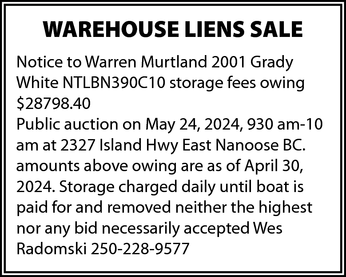 WAREHOUSE LIENS SALE <br>Notice to  WAREHOUSE LIENS SALE  Notice to Warren Murtland 2001 Grady  White NTLBN390C10 storage fees owing  $28798.40  Public auction on May 24, 2024, 930 am-10  am at 2327 Island Hwy East Nanoose BC.  amounts above owing are as of April 30,  2024. Storage charged daily until boat is  paid for and removed neither the highest  nor any bid necessarily accepted Wes  Radomski 250-228-9577    