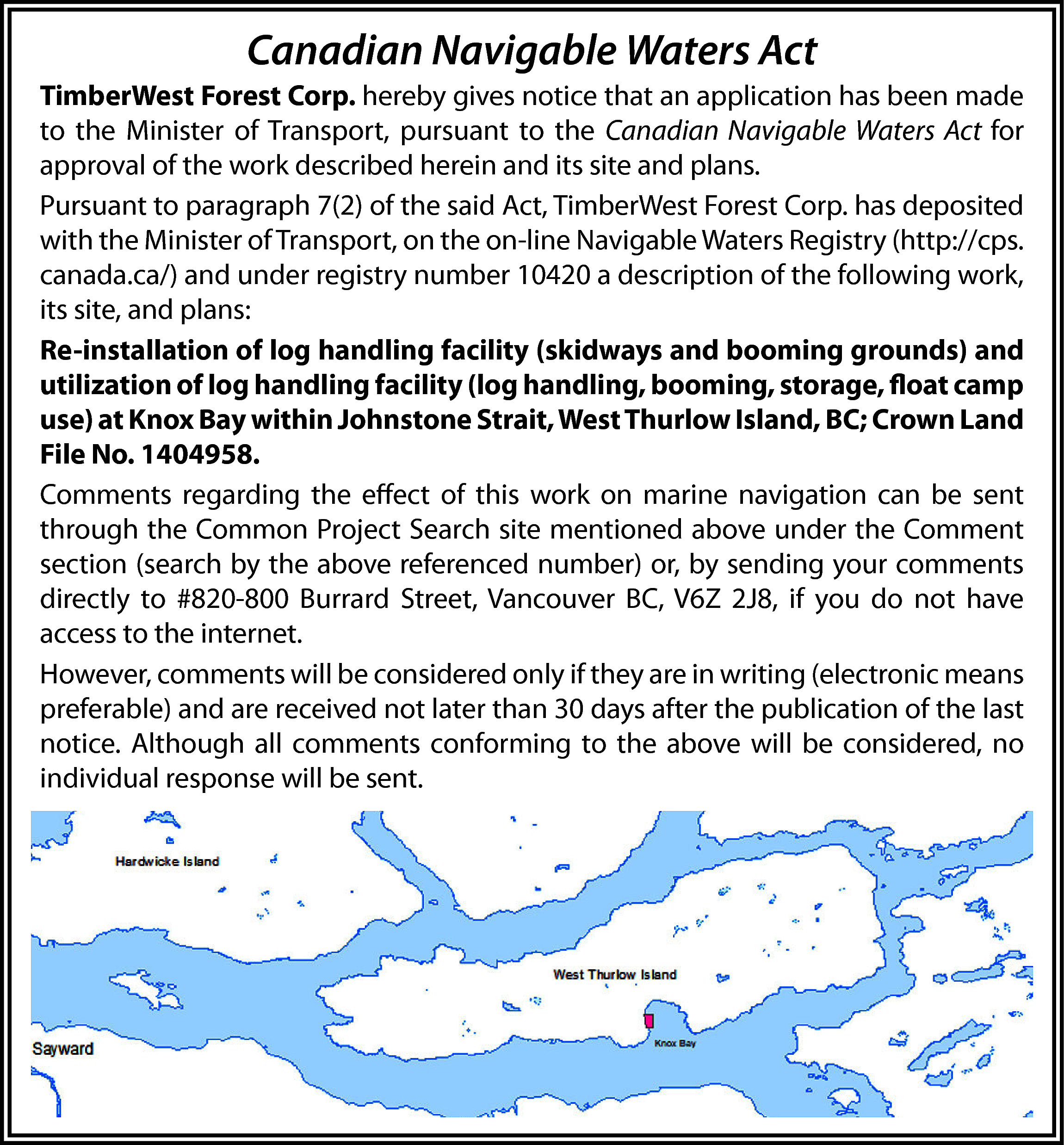 Canadian Navigable Waters Act <br>TimberWest  Canadian Navigable Waters Act  TimberWest Forest Corp. hereby gives notice that an application has been made  to the Minister of Transport, pursuant to the Canadian Navigable Waters Act for  approval of the work described herein and its site and plans.  Pursuant to paragraph 7(2) of the said Act, TimberWest Forest Corp. has deposited  with the Minister of Transport, on the on-line Navigable Waters Registry (http://cps.  canada.ca/) and under registry number 10420 a description of the following work,  its site, and plans:  Re-installation of log handling facility (skidways and booming grounds) and  utilization of log handling facility (log handling, booming, storage, float camp  use) at Knox Bay within Johnstone Strait, West Thurlow Island, BC; Crown Land  File No. 1404958.  Comments regarding the effect of this work on marine navigation can be sent  through the Common Project Search site mentioned above under the Comment  section (search by the above referenced number) or, by sending your comments  directly to #820-800 Burrard Street, Vancouver BC, V6Z 2J8, if you do not have  access to the internet.  However, comments will be considered only if they are in writing (electronic means  preferable) and are received not later than 30 days after the publication of the last  notice. Although all comments conforming to the above will be considered, no  individual response will be sent.    