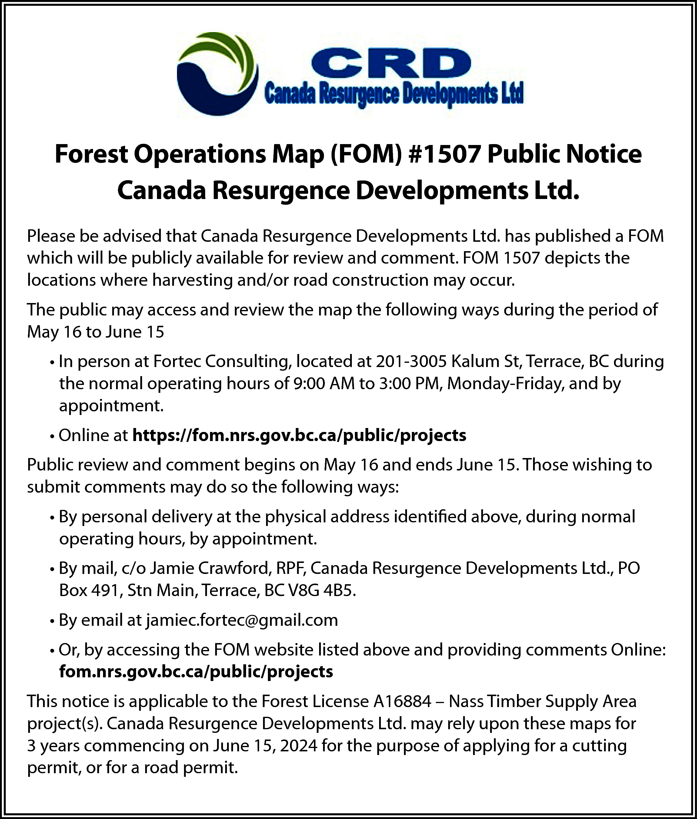 Forest Operations Map (FOM) #1507  Forest Operations Map (FOM) #1507 Public Notice  Canada Resurgence Developments Ltd.  Please be advised that Canada Resurgence Developments Ltd. has published a FOM  which will be publicly available for review and comment. FOM 1507 depicts the  locations where harvesting and/or road construction may occur.  The public may access and review the map the following ways during the period of  May 16 to June 15  • In person at Fortec Consulting, located at 201-3005 Kalum St, Terrace, BC during  the normal operating hours of 9:00 AM to 3:00 PM, Monday-Friday, and by  appointment.  • Online at https://fom.nrs.gov.bc.ca/public/projects  Public review and comment begins on May 16 and ends June 15. Those wishing to  submit comments may do so the following ways:  • By personal delivery at the physical address identified above, during normal  operating hours, by appointment.  • By mail, c/o Jamie Crawford, RPF, Canada Resurgence Developments Ltd., PO  Box 491, Stn Main, Terrace, BC V8G 4B5.  • By email at jamiec.fortec@gmail.com  • Or, by accessing the FOM website listed above and providing comments Online:  fom.nrs.gov.bc.ca/public/projects  This notice is applicable to the Forest License A16884 – Nass Timber Supply Area  project(s). Canada Resurgence Developments Ltd. may rely upon these maps for  3 years commencing on June 15, 2024 for the purpose of applying for a cutting  permit, or for a road permit.    