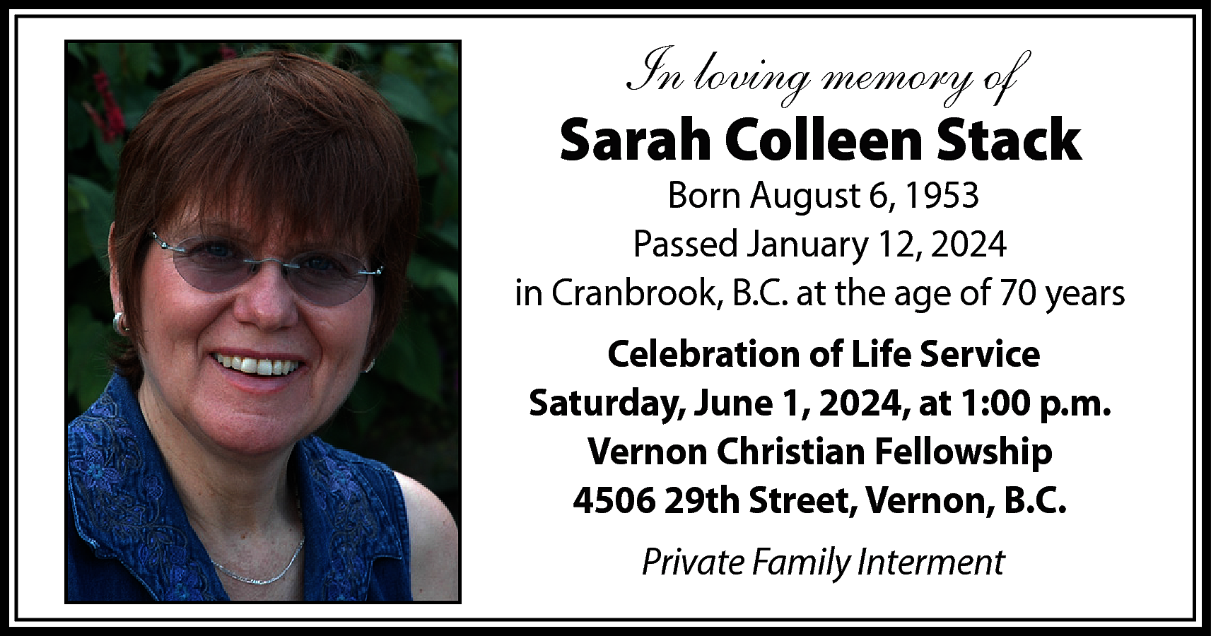 In loving memory of <br>Sarah  In loving memory of  Sarah Colleen Stack    Born August 6, 1953  Passed January 12, 2024  in Cranbrook, B.C. at the age of 70 years  Celebration of Life Service  Saturday, June 1, 2024, at 1:00 p.m.  Vernon Christian Fellowship  4506 29th Street, Vernon, B.C.  Private Family Interment    