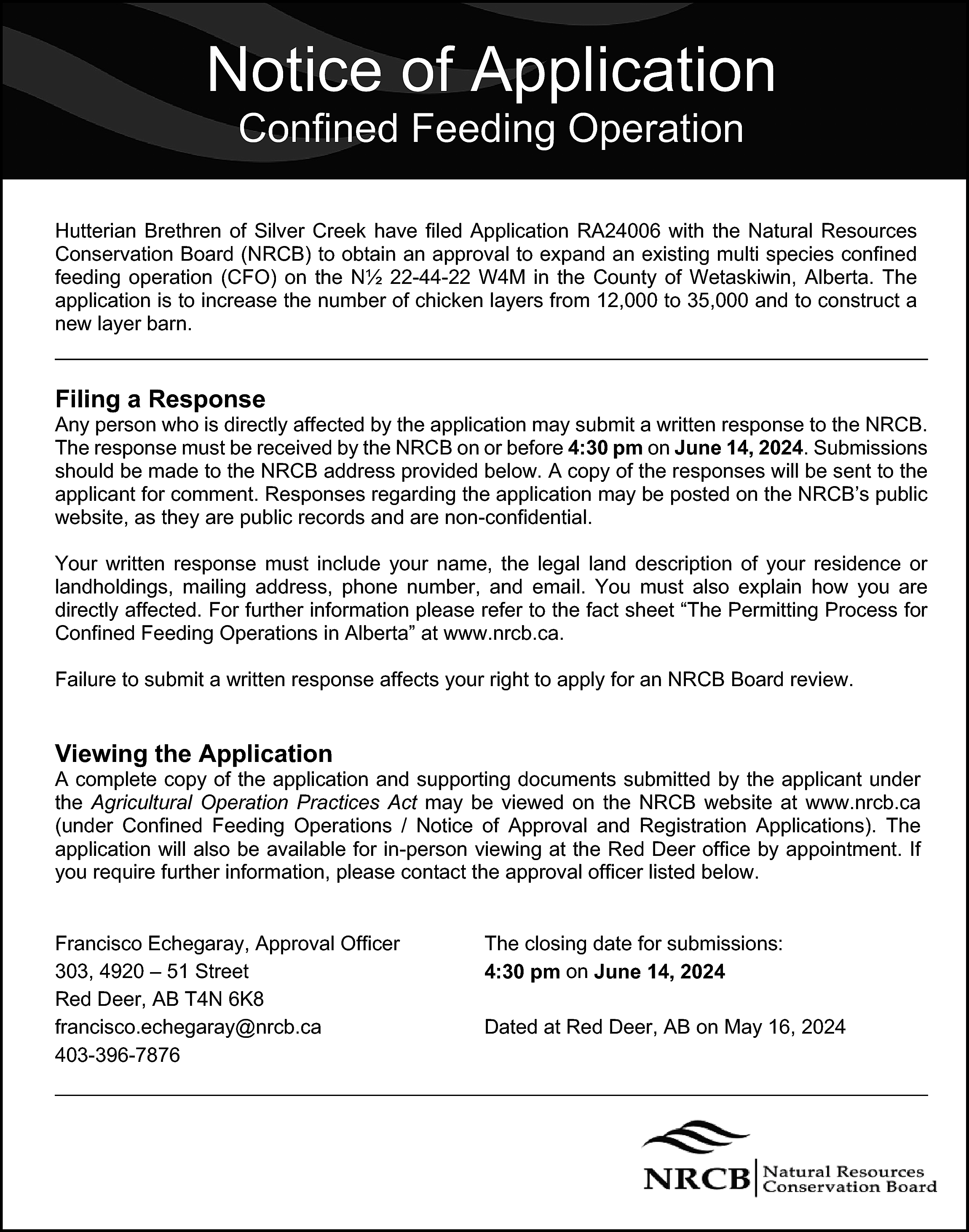 Notice of Application <br>Confined Feeding  Notice of Application  Confined Feeding Operation    Hutterian Brethren of Silver Creek have filed Application RA24006 with the Natural Resources  Conservation Board (NRCB) to obtain an approval to expand an existing multi species confined  feeding operation (CFO) on the N½ 22-44-22 W4M in the County of Wetaskiwin, Alberta. The  application is to increase the number of chicken layers from 12,000 to 35,000 and to construct a  new layer barn.    Filing a Response    Any person who is directly affected by the application may submit a written response to the NRCB.  The response must be received by the NRCB on or before 4:30 pm on June 14, 2024. Submissions  should be made to the NRCB address provided below. A copy of the responses will be sent to the  applicant for comment. Responses regarding the application may be posted on the NRCB’s public  website, as they are public records and are non-confidential.  Your written response must include your name, the legal land description of your residence or  landholdings, mailing address, phone number, and email. You must also explain how you are  directly affected. For further information please refer to the fact sheet “The Permitting Process for  Confined Feeding Operations in Alberta” at www.nrcb.ca.  Failure to submit a written response affects your right to apply for an NRCB Board review.    Viewing the Application    A complete copy of the application and supporting documents submitted by the applicant under  the Agricultural Operation Practices Act may be viewed on the NRCB website at www.nrcb.ca  (under Confined Feeding Operations / Notice of Approval and Registration Applications). The  application will also be available for in-person viewing at the Red Deer office by appointment. If  you require further information, please contact the approval officer listed below.  Francisco Echegaray, Approval Officer  303, 4920 – 51 Street  Red Deer, AB T4N 6K8  francisco.echegaray@nrcb.ca  403-396-7876    The closing date for submissions:  4:30 pm on June 14, 2024  Dated at Red Deer, AB on May 16, 2024    