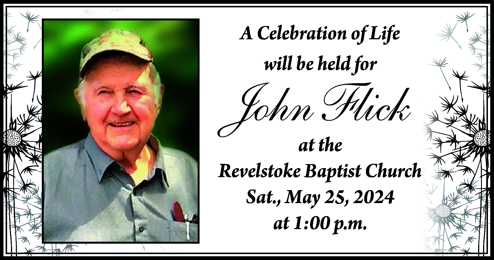 A Celebration of Life <br>will  A Celebration of Life  will be held for    John Flick    at the  Revelstoke Baptist Church  Sat., May 25, 2024  at 1:00 p.m.    