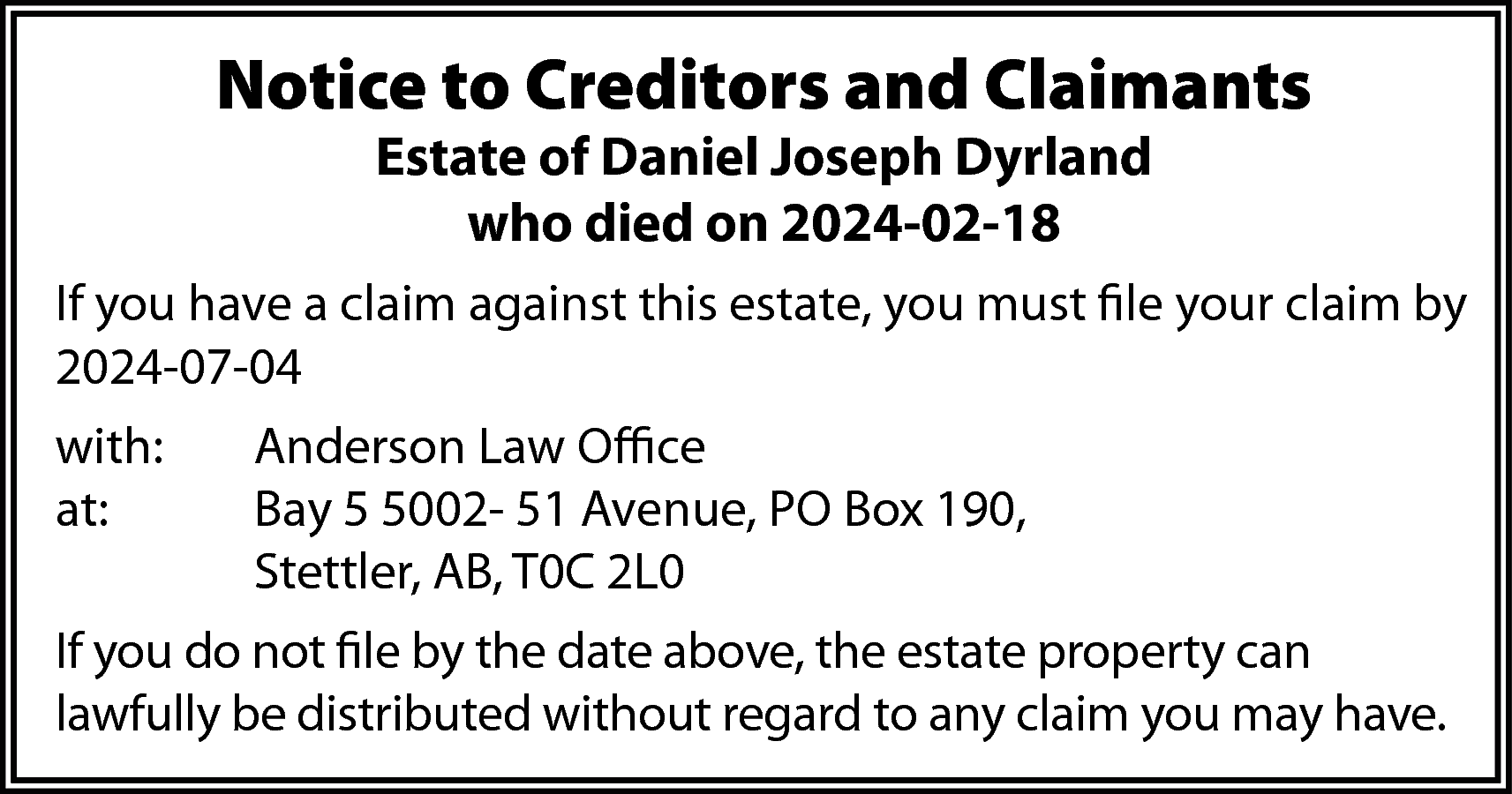 Notice to Creditors and Claimants  Notice to Creditors and Claimants  Estate of Daniel Joseph Dyrland  who died on 2024-02-18    If you have a claim against this estate, you must file your claim by  2024-07-04  with:  at:    Anderson Law Office  Bay 5 5002- 51 Avenue, PO Box 190,  Stettler, AB, T0C 2L0    If you do not file by the date above, the estate property can  lawfully be distributed without regard to any claim you may have.    