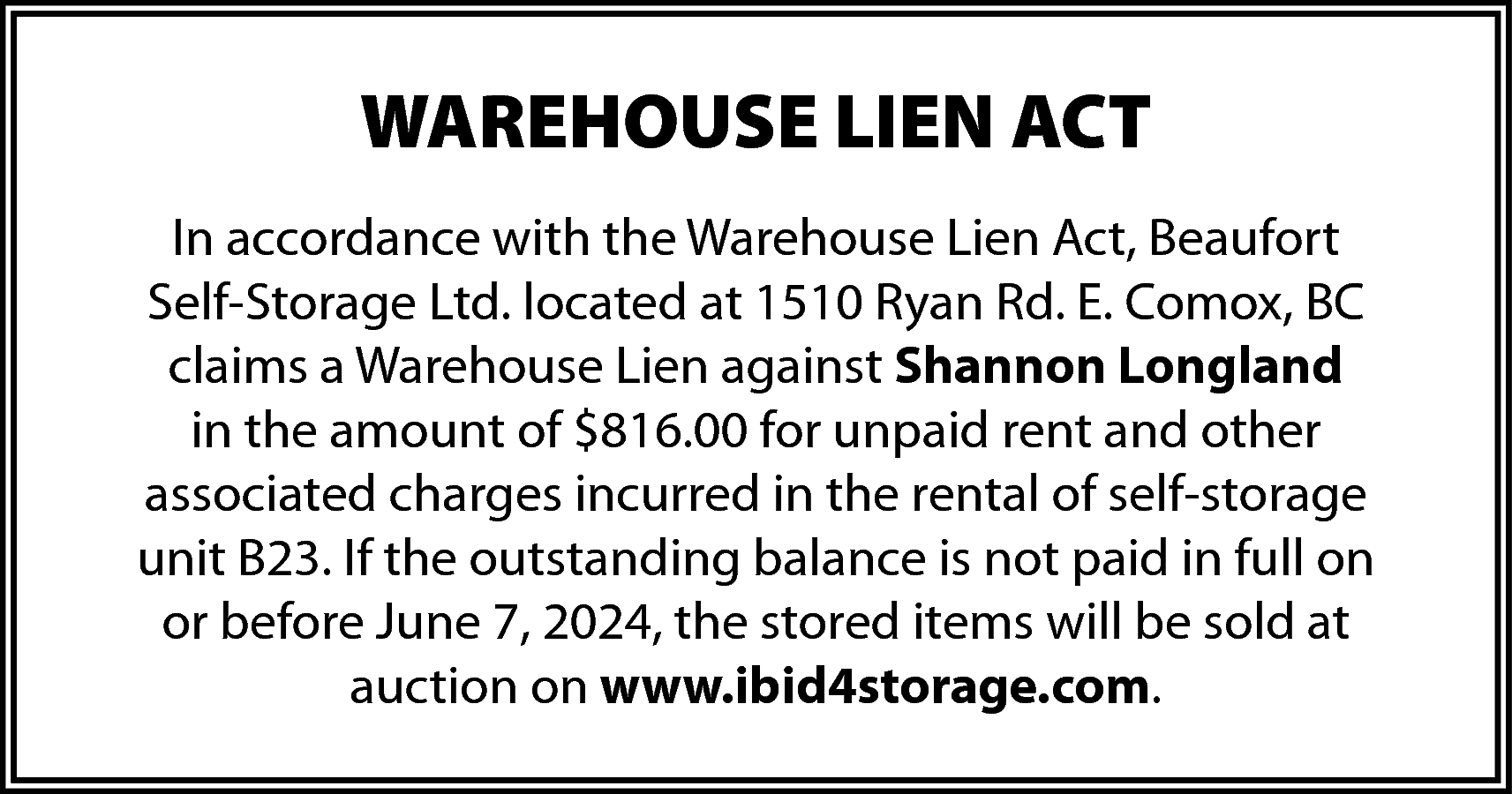 WAREHOUSE LIEN ACT <br>In accordance  WAREHOUSE LIEN ACT  In accordance with the Warehouse Lien Act, Beaufort  Self-Storage Ltd. located at 1510 Ryan Rd. E. Comox, BC  claims a Warehouse Lien against Shannon Longland  in the amount of $816.00 for unpaid rent and other  associated charges incurred in the rental of self-storage  unit B23. If the outstanding balance is not paid in full on  or before June 7, 2024, the stored items will be sold at  auction on www.ibid4storage.com.    