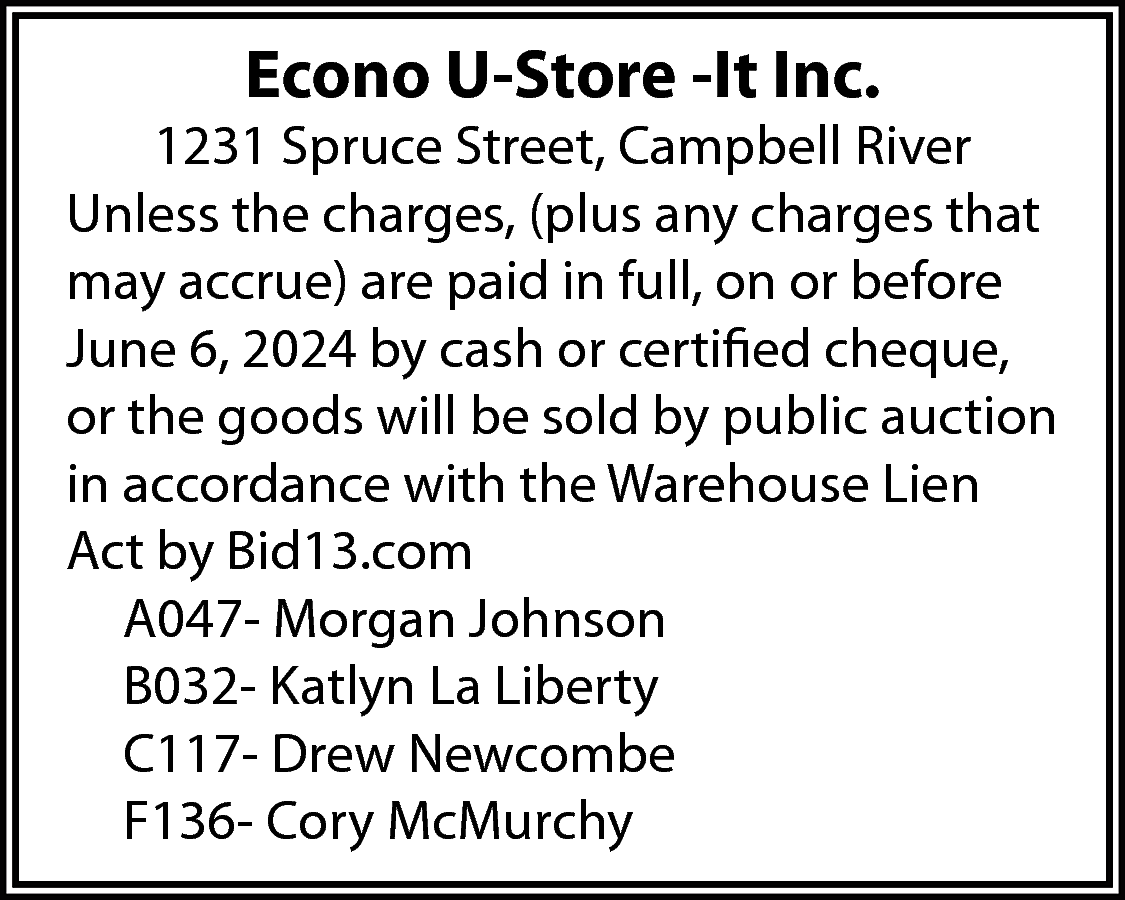 Econo U-Store -It Inc. <br>  Econo U-Store -It Inc.    1231 Spruce Street, Campbell River  Unless the charges, (plus any charges that  may accrue) are paid in full, on or before  June 6, 2024 by cash or certified cheque,  or the goods will be sold by public auction  in accordance with the Warehouse Lien  Act by Bid13.com  A047- Morgan Johnson  B032- Katlyn La Liberty  C117- Drew Newcombe  F136- Cory McMurchy    
