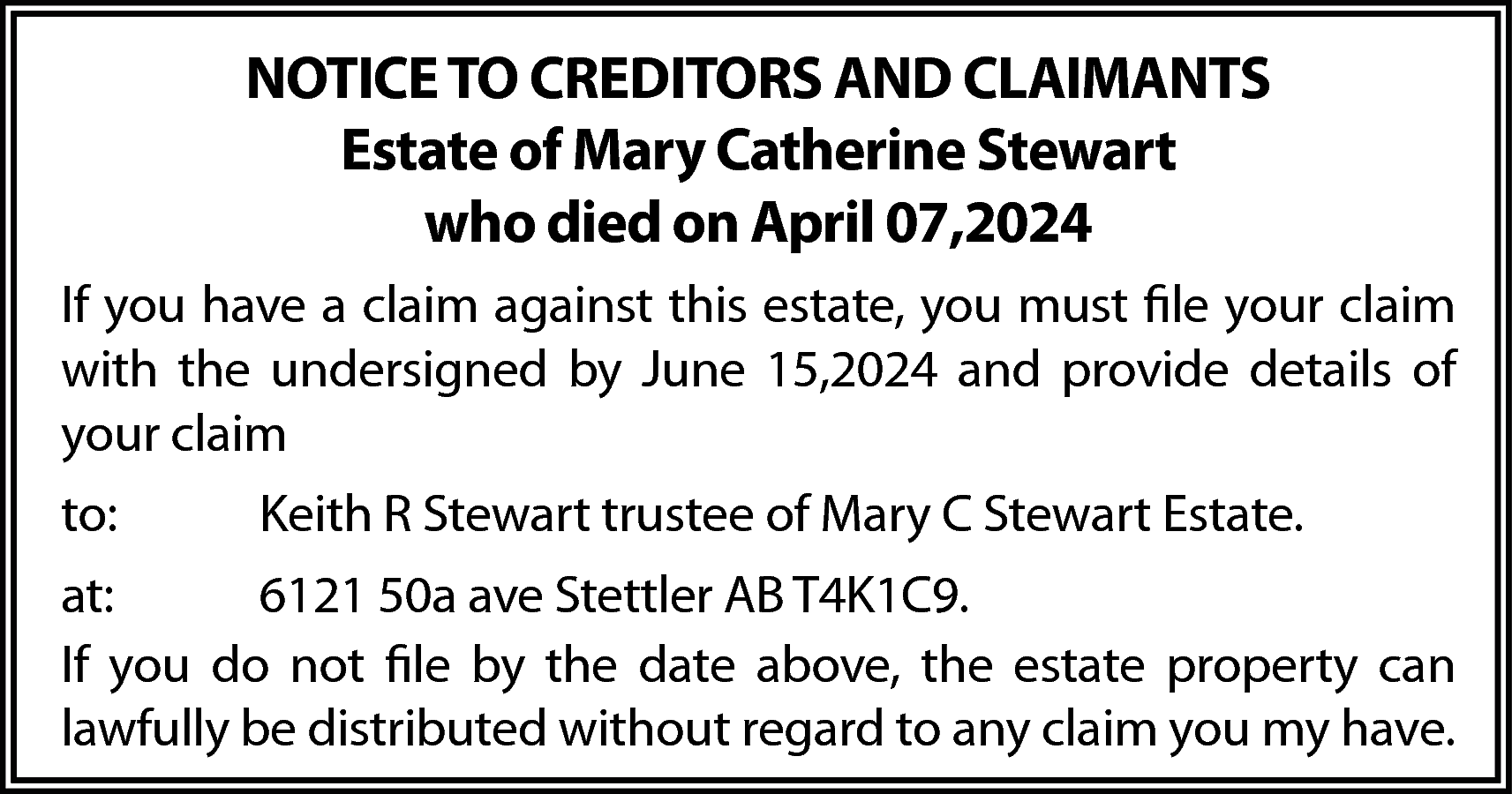 NOTICE TO CREDITORS AND CLAIMANTS  NOTICE TO CREDITORS AND CLAIMANTS  Estate of Mary Catherine Stewart  who died on April 07,2024  If you have a claim against this estate, you must file your claim  with the undersigned by June 15,2024 and provide details of  your claim  to:    Keith R Stewart trustee of Mary C Stewart Estate.    at:  6121 50a ave Stettler AB T4K1C9.  If you do not file by the date above, the estate property can  lawfully be distributed without regard to any claim you my have.    